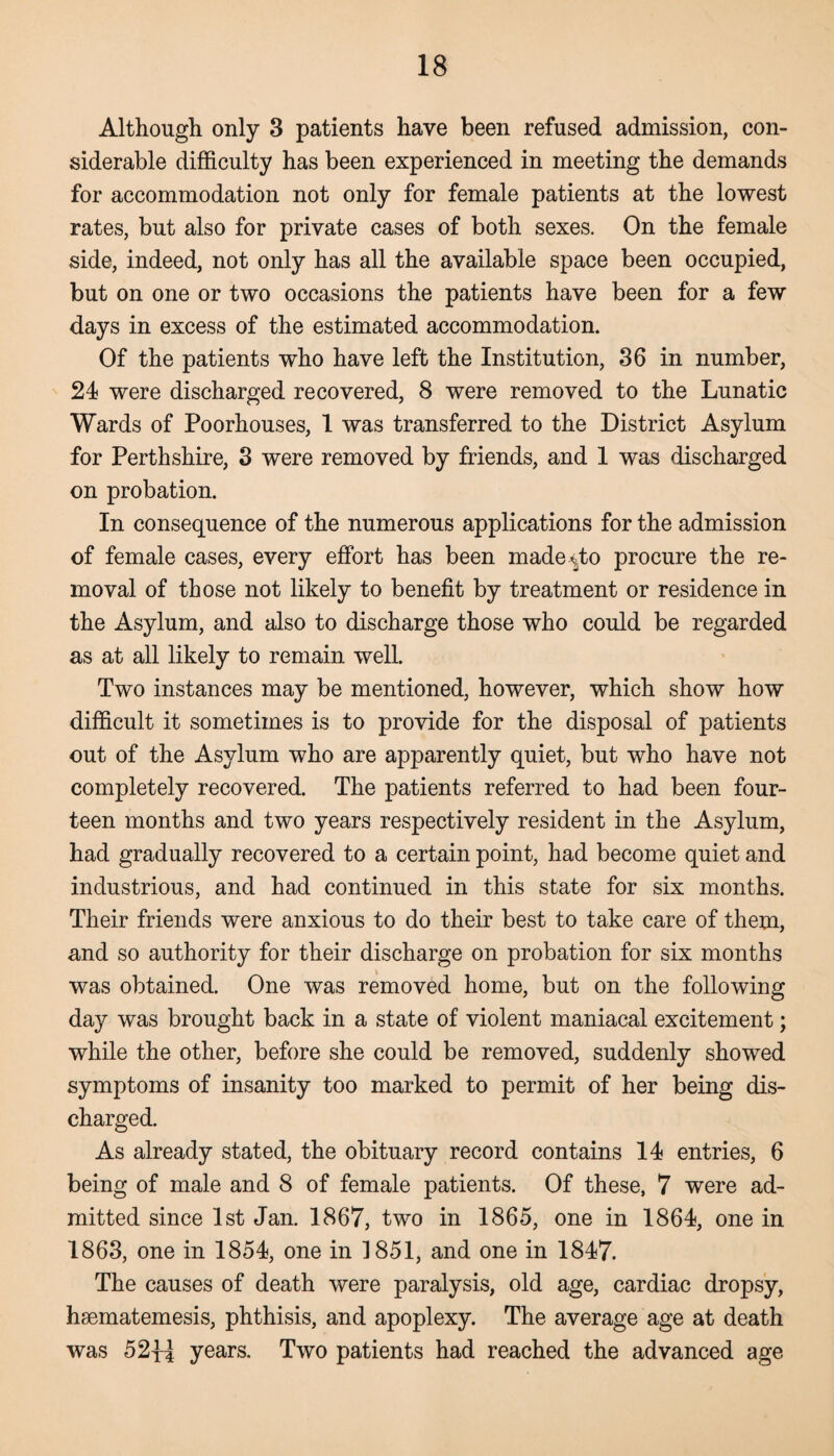 Although only 3 patients have been refused admission, con¬ siderable difficulty has been experienced in meeting the demands for accommodation not only for female patients at the lowest rates, but also for private cases of both sexes. On the female side, indeed, not only has all the available space been occupied, but on one or two occasions the patients have been for a few days in excess of the estimated accommodation. Of the patients who have left the Institution, 36 in number, 24 were discharged recovered, 8 were removed to the Lunatic Wards of Poorhouses, 1 was transferred to the District Asylum for Perthshire, 3 were removed by friends, and 1 was discharged on probation. In consequence of the numerous applications for the admission of female cases, every effort has been made^to procure the re¬ moval of those not likely to benefit by treatment or residence in the Asylum, and also to discharge those who could be regarded as at all likely to remain well. Two instances may be mentioned, however, which show how difficult it sometimes is to provide for the disposal of patients out of the Asylum who are apparently quiet, but who have not completely recovered. The patients referred to had been four¬ teen months and two years respectively resident in the Asylum, had gradually recovered to a certain point, had become quiet and industrious, and had continued in this state for six months. Their friends were anxious to do their best to take care of them, and so authority for their discharge on probation for six months was obtained. One was removed home, but on the following day was brought back in a state of violent maniacal excitement; while the other, before she could be removed, suddenly showed symptoms of insanity too marked to permit of her being dis¬ charged. As already stated, the obituary record contains 14 entries, 6 being of male and 8 of female patients. Of these, 7 were ad¬ mitted since 1st Jan. 1867, two in 1865, one in 1864, one in 1863, one in 1854, one in 1851, and one in 1847. The causes of death were paralysis, old age, cardiac dropsy, hsematemesis, phthisis, and apoplexy. The average age at death was 52{l years. Two patients had reached the advanced age