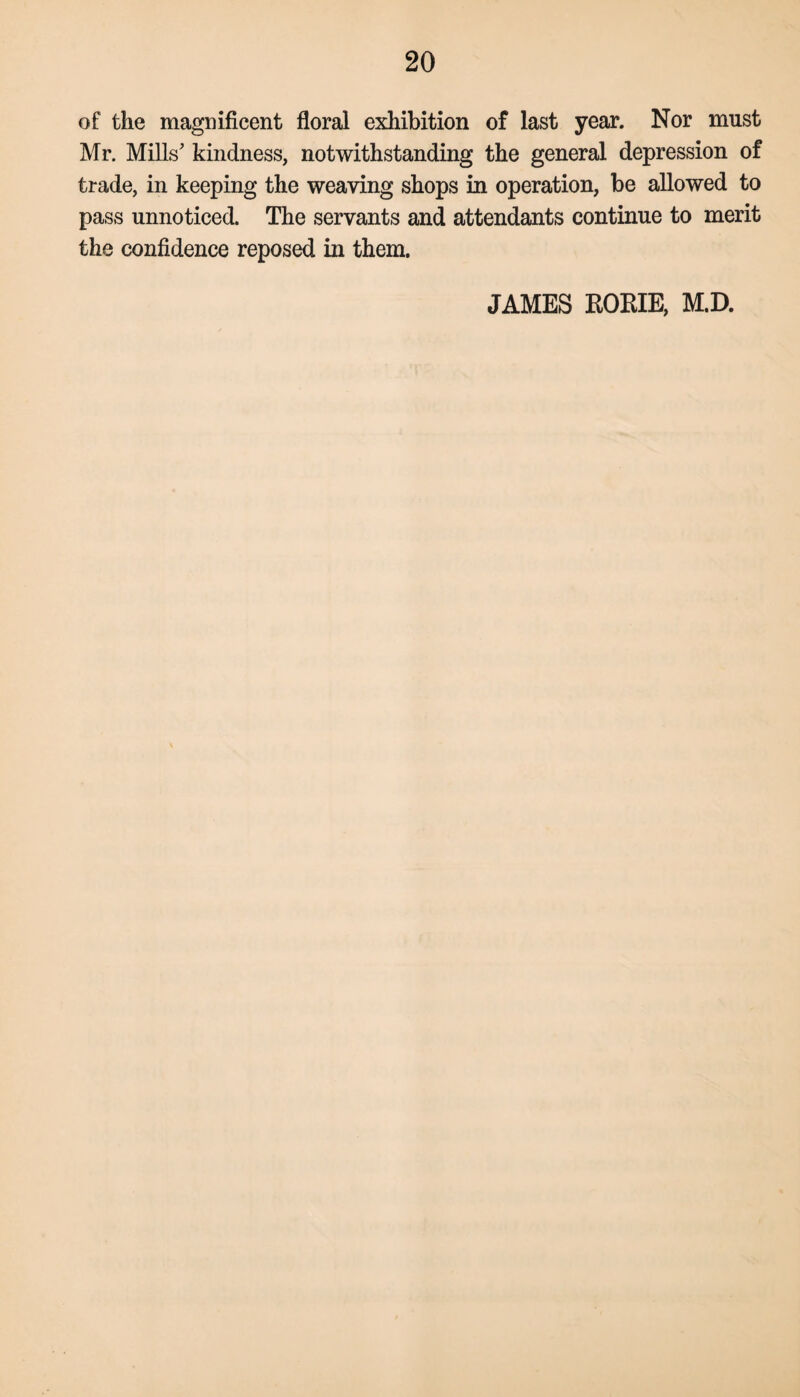 of the magnificent floral exhibition of last year. Nor must Mr. Mills' kindness, notwithstanding the general depression of trade, in keeping the weaving shops in operation, be allowed to pass unnoticed. The servants and attendants continue to merit the confidence reposed in them. JAMES KOKIE, M.D.