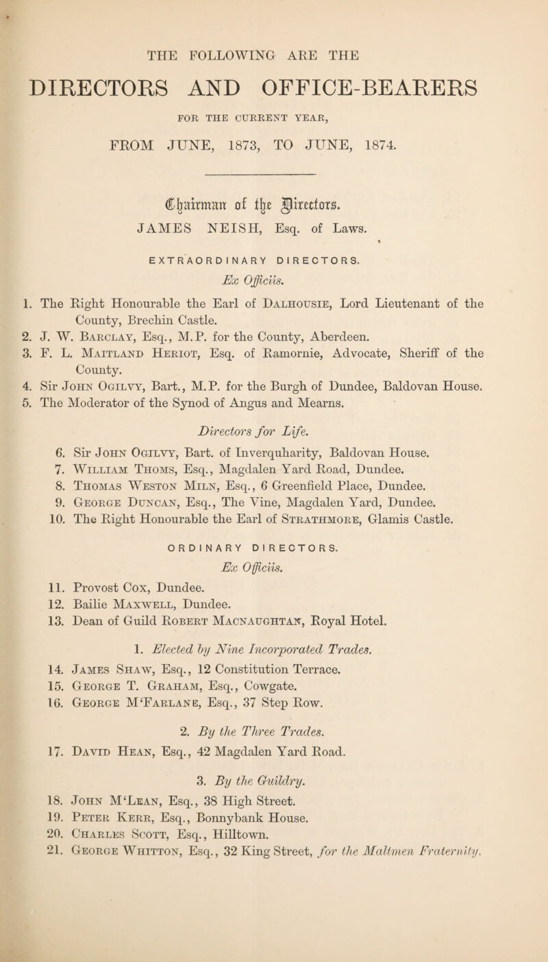 THE FOLLOWING ARE THE DIRECTORS AND OFFICE-BEARERS FOR THE CURRENT YEAR, FROM JUNE, 1873, TO JUNE, 1874. Cljakman of % gimto. JAMES NEISH, Esq. of Laws. o EXTRAORDINARY DIRECTORS. Ex Officiis. 1. The Right Honourable the Earl of Dalhousie, Lord Lieutenant of the County, Brechin Castle. 2. J. W. Barclay, Esq., M.P. for the County, Aberdeen. 3. F. L. Maitland Heriot, Esq. of Ramornie, Advocate, Sheriff of the County. 4. Sir John Ogilvy, Bart., M.P. for the Burgh of Dundee, Baldovan House. 5. The Moderator of the Synod of Angus and Mearns. Directors for Life. 6. Sir John Ogilvy, Bart, of Inverquharity, Baldovan House. 7. William Thoms, Esq., Magdalen Yard Road, Dundee. 8. Thomas Weston Miln, Esq., 6 Greenfield Place, Dundee. 9. George Duncan, Esq., The Vine, Magdalen Yard, Dundee. 10. The Right Honourable the Earl of Strathmore, Glamis Castle. ORDINARY DIRECTORS. Ex Of ells. 11. Provost Cox, Dundee. 12. Bailie Maxwell, Dundee. 13. Dean of Guild Robert Macnaughtan, Royal Hotel. 1. Elected by Nine Incorporated Trades. 14. James Shaw, Esq., 12 Constitution Terrace. 15. George T. Graham, Esq., Cowgate. 16. George MTarlane, Esq., 37 Step Row. 2. By the Three Trades. 17. David Hean, Esq., 42 Magdalen Yard Road. 3. By the Gullclry. 18. John M'Lean, Esq., 38 High Street. 19. Peter Kerr, Esq., Bonnybank House. 20. Charles Scott, Esq., Hilltown. 21. George Whitton, Esq., 32 King Street, for the Maltmen Fraternity.