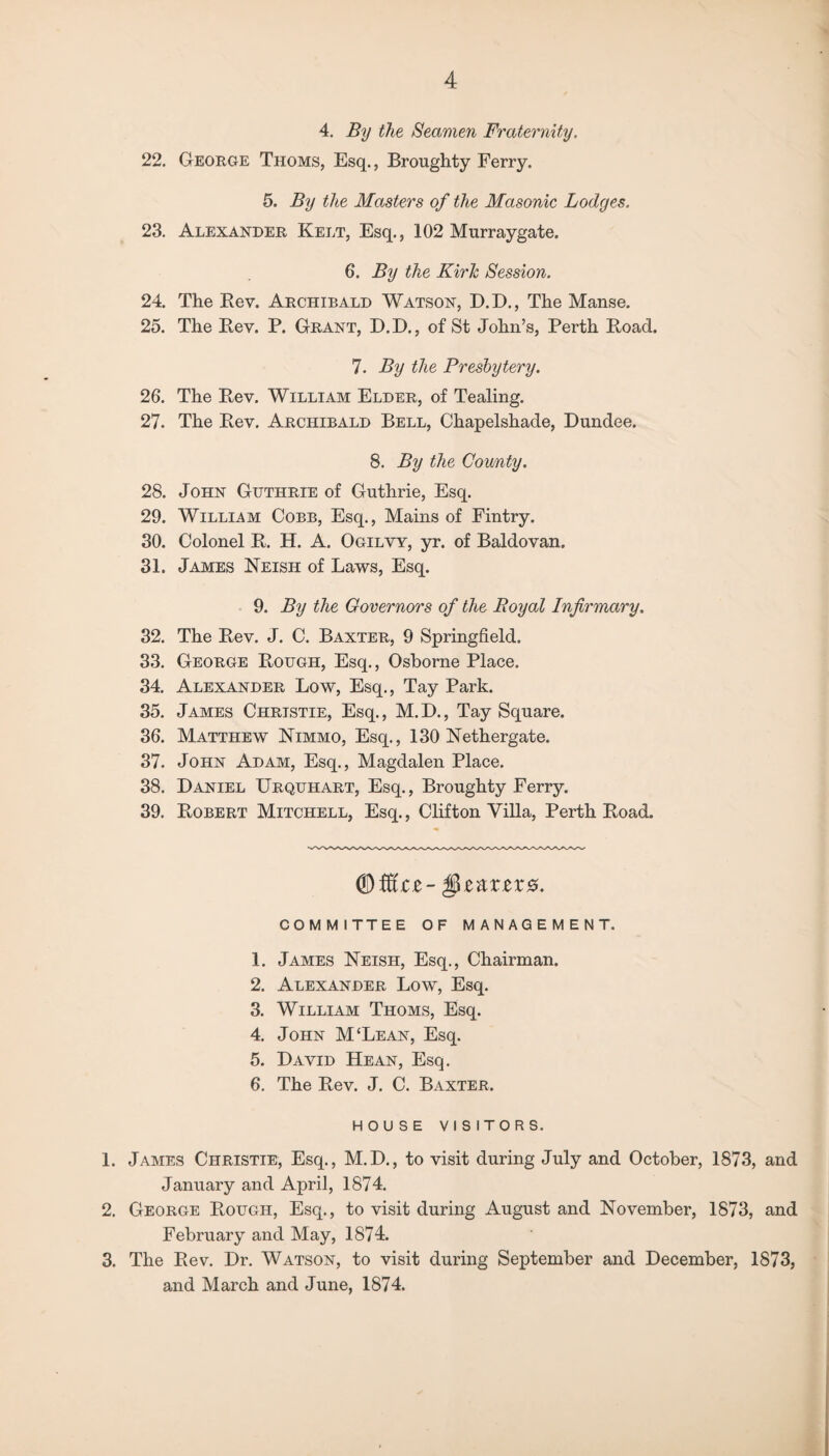 4. By the Seamen Fraternity. 22. George Thoms, Esq., Broughty Ferry. 5. By the Masters of the Masonic Lodges. 23. Alexander Kelt, Esq., 102 Murraygate. 6. By the Kirk Session. 24. The Rev. Archibald Watson, D.D., The Manse. 25. The Rev. P. Grant, D.D., of St John’s, Perth Road. 7. By the Presbytery. 26. The Rev. William Elder, of Tealing. 27. The Rev. Archibald Bell, Chapelshade, Dundee. 8. By the County. 28. John Guthrie of Guthrie, Esq. 29. William Cobb, Esq., Mains of Fintry. 30. Colonel R. H. A. Ogilvy, yr. of Baldovan. 31. James Neish of Laws, Esq. 9. By the Governors of the Royal Infirmary, 32. The Rev. J. C. Baxter, 9 Springfield. 33. George Rough, Esq., Osborne Place. 34. Alexander Low, Esq., Tay Park. 35. James Christie, Esq., M.D., Tay Square. 36. Matthew Nimmo, Esq., 130 Nethergate. 37. John Adam, Esq., Magdalen Place. 38. Daniel Urquhart, Esq., Broughty Ferry. 39. Robert Mitchell, Esq., Clifton Villa, Perth Road. <&MtZ-§Z&XZX8. COMMITTEE OF MANAGEMENT. 1. James Neish, Esq., Chairman. 2. Alexander Low, Esq. 3. William Thoms, Esq. 4. John M‘Lean, Esq. 5. David Hean, Esq. 6. The Rev. J. C. Baxter. HOUSE VISITORS. 1. James Christie, Esq., M.D., to visit during July and October, 1873, and January and April, 1874. 2. George Rough, Esq., to visit during August and November, 1873, and February and May, 1874. 3. The Rev. Dr. Watson, to visit during September and December, 1873, and March and June, 1874.