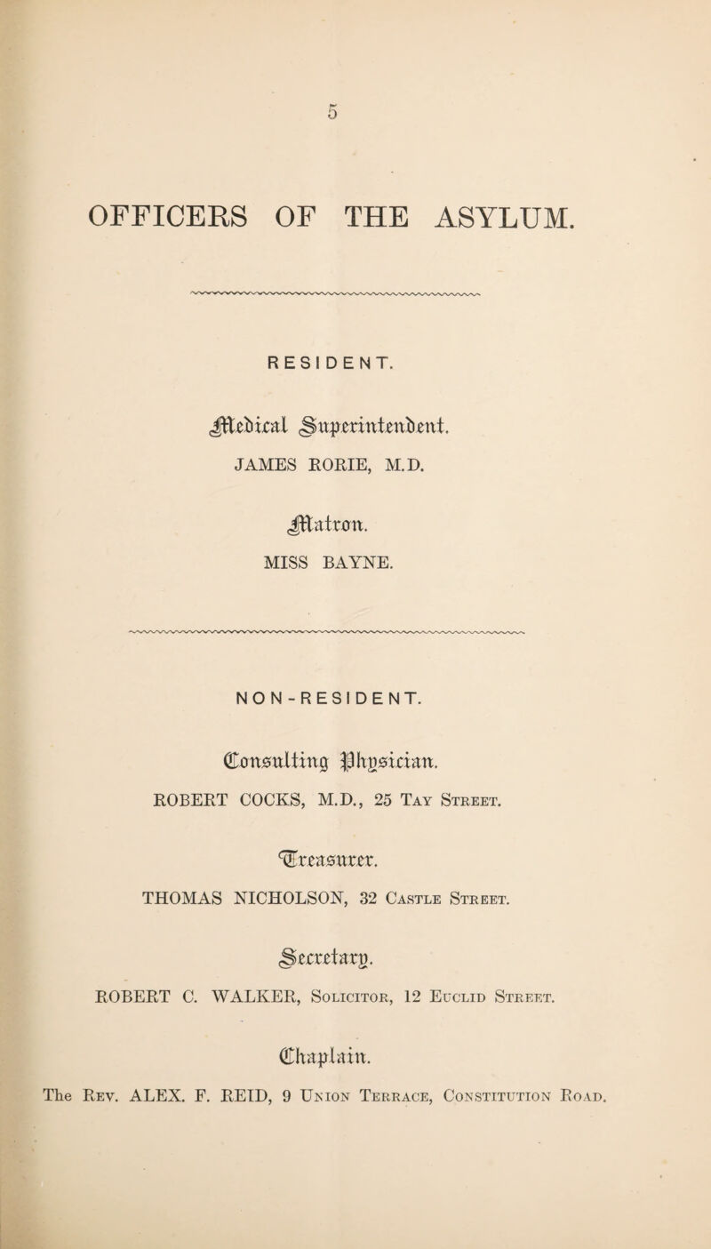 OFFICERS OF THE ASYLUM. RESIDENT. Jft&bical §u^erinthnftent. JAMES RORIE, M.D. Jftatott. MISS BAYNE. NON-RESIDENT. QlonmltxnQ flltjmaan. ROBERT COCKS, M.D., 25 Tay Street. treasurer. THOMAS NICHOLSON, 32 Castle Street. §zcxzHvq. ROBERT C. WALKER, Solicitor, 12 Euclid Street. Chaplain. The Rev. ALEX. F. REID, 9 Union Terrace, Constitution Road.