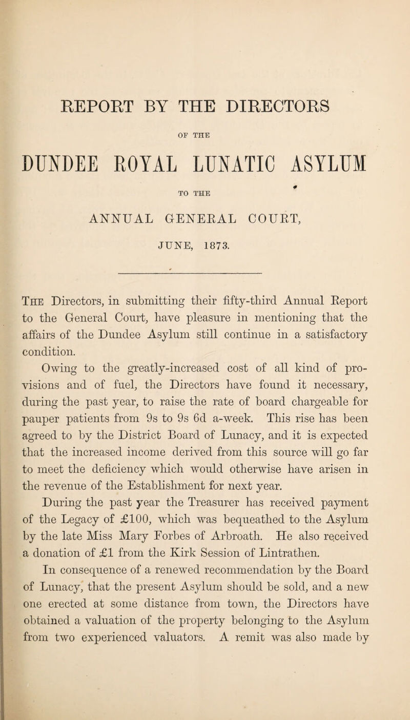 REPORT BY THE DIRECTORS OF THE DUNDEE ROYAL LUNATIC ASYLUM «* TO THE ANNUAL GENERAL COURT, JUNE, 1873. The Directors, in submitting their fifty-third Annual Report to the General Court, have pleasure in mentioning that the affairs of the Dundee Asylum still continue in a satisfactory condition. Owing to the greatly-increased cost of all kind of pro¬ visions and of fuel, the Directors have found it necessary, during the past year, to raise the rate of board chargeable for pauper patients from 9s to 9s 6d a-week. This rise has been agreed to by the District Board of Lunacy, and it is expected that the increased income derived from this source will go far to meet the deficiency which would otherwise have arisen in the revenue of the Establishment for next year. During the past year the Treasurer has received payment of the Legacy of £100, which was bequeathed to the Asylum by the late Miss Mary Forbes of Arbroath. He also received a donation of £1 from the Kirk Session of Lintrathen. In consequence of a renewed recommendation by the Board of Lunacy, that the present Asylum should be sold, and a new one erected at some distance from town, the Directors have obtained a valuation of the property belonging to the Asylum from two experienced valuators. A remit was also made by