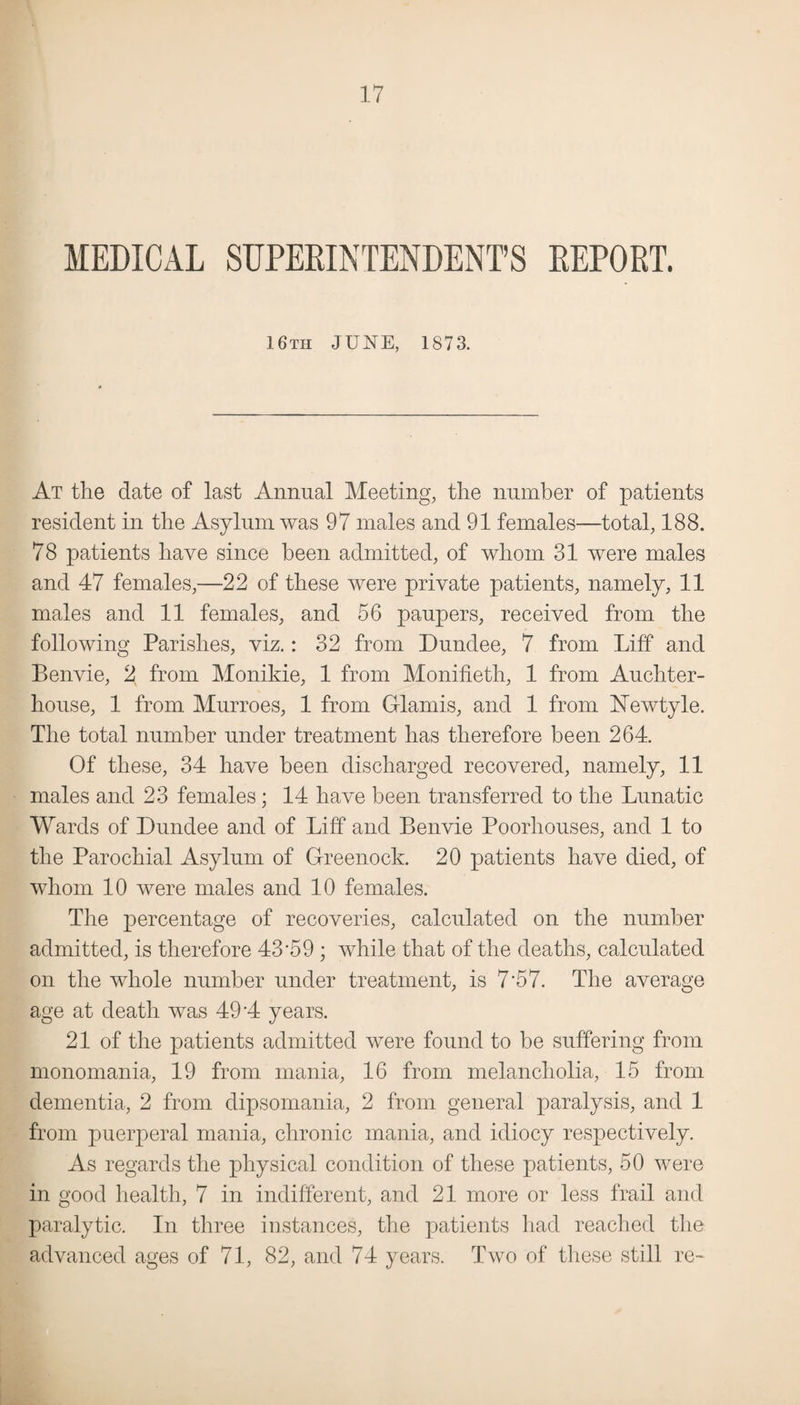 MEDICAL SUPERINTENDENT’S REPORT. 16th JUNE, 1873. At the date of last Annual Meeting, the number of patients resident in the Asylum was 97 males and 91 females—total, 188. 78 patients have since been admitted, of whom 31 were males and 47 females,—22 of these were private patients, namely, 11 males and 11 females, and 56 paupers, received from the following Parishes, viz.: 32 from Dundee, 7 from Lift and Benvie, 2 from Monikie, 1 from Monifieth, 1 from Auchter- house, 1 from Murroes, 1 from Glamis, and 1 from Newtyle. The total number under treatment has therefore been 264. Of these, 34 have been discharged recovered, namely, 11 males and 23 females; 14 have been transferred to the Lunatic Wards of Dundee and of Lift and Benvie Poorhouses, and 1 to the Parochial Asylum of Greenock. 20 patients have died, of whom 10 were males and 10 females. The percentage of recoveries, calculated on the number admitted, is therefore 43*59; while that of the deaths, calculated on the whole number under treatment, is 7*57. The average age at death was 49*4 years. 21 of the patients admitted were found to be suffering from monomania, 19 from mania, 16 from melancholia, 15 from dementia, 2 from dipsomania, 2 from general paralysis, and 1 from puerperal mania, chronic mania, and idiocy respectively. As regards the physical condition of these patients, 50 were in good health, 7 in indifferent, and 21 more or less frail and paralytic. In three instances, the patients had reached the advanced ages of 71, 82, and 74 years. Two of these still re-