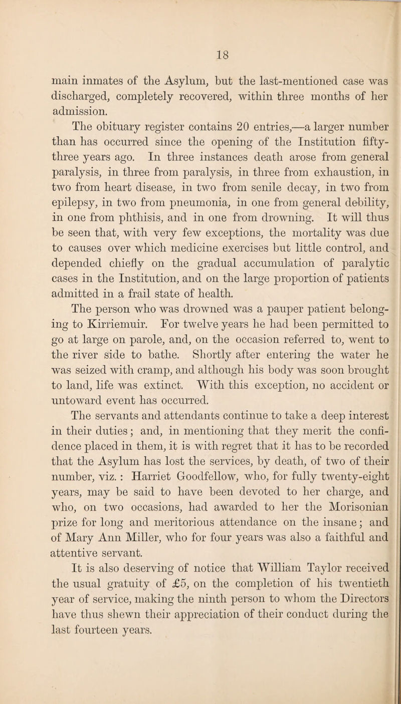 main inmates of the Asylum, but the last-mentioned case was discharged, completely recovered, within three months of her admission. The obituary register contains 20 entries,—a larger number than has occurred since the opening of the Institution fifty- three years ago. In three instances death arose from general paralysis, in three from paralysis, in three from exhaustion, in two from heart disease, in two from senile decay, in two from epilepsy, in two from pneumonia, in one from general debility, in one from phthisis, and in one from drowning. It will thus be seen that, with very few exceptions, the mortality was due to causes over which medicine exercises but little control, and depended chiefly on the gradual accumulation of paralytic cases in the Institution, and on the large proportion of patients admitted in a frail state of health. The person who was drowned was a pauper patient belong¬ ing to Kirriemuir. Tor twelve years he had been permitted to go at large on parole, and, on the occasion referred to, went to the river side to bathe. Shortly after entering the water he was seized with cramp, and although his body was soon brought to land, life was extinct. With this exception, no accident or untoward event has occurred. The servants and attendants continue to take a deep interest in their duties; and, in mentioning that they merit the confi¬ dence placed in them, it is with regret that it has to be recorded that the Asylum has lost the services, by death, of two of their number, viz. : Harriet Goodfellow, who, for fully twenty-eight years, may be said to have been devoted to her charge, and who, on two occasions, had awarded to her the Morisonian prize for long and meritorious attendance on the insane; and of Mary Ann Miller, who for four years was also a faithful and attentive servant. It is also deserving of notice that William Taylor received the usual gratuity of £5, on the completion of his twentieth year of service, making the ninth person to whom the Directors have thus shewn their appreciation of their conduct during the last fourteen years.