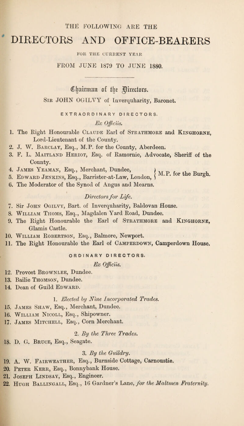 THE FOLLOWING ARE THE DIRECTORS AND OFFICE-BEARERS FOR THE CURRENT YEAR FROM JUNE 1879 TO JUNE 1880. (ftljairmatt of % jlimfors. Sir JOHN OGILVY of Inverquharity, Baronet. EXTRAORDINARY DIRECTORS. Ex Officiis. 1. The Right Honourable Claude Earl of Strathmore and Kinghorne, Lord-Lieutenant of the County. 2. J. W. Barclay, Esq., M.P. for the County, Aberdeen. 3. F. L. Maitland Heriot, Esq. of Ramornie, Advocate, Sheriff of the County. 4. James Yeaman, Esq., Merchant, Dundee, 5. Edward Jenkins, Esq., Barrister-at-Law, London, 6. The Moderator of the Synod of Angus and Mearns. M.P. for the Burgh. Directors for Life. 7. Sir John Ogilvy, Bart, of Inverquharity, Baldovan House. 8. William Thoms, Esq., Magdalen Yard Road, Dundee. 9. The Right Honourable the Earl of Strathmore and Kinghorne, Glamis Castle. 10. William Robertson, Esq., Balmore, Newport. 11. The Right Honourable the Earl of Camperdown, Camperdown House. ORDINARY DIRECTORS. Ex Officiis. 12. Provost Brownlee, Dundee. 13. Bailie Thomson, Dundee. 14. Dean of Guild Edward. 1. Elected by Nine Incorporated Trades. 15. James Shaw, Esq., Merchant, Dundee. 16. William Nicoll, Esq., Shipowner. 17. James Mitchell, Esq., Corn Merchant. 2. By the Three Trades. 18. D. G. Bruce, Esq., Seagate. 3. By the Guildry. 19. A. W. Fairweather, Esq., Burnside Cottage, Carnoustie. 20. Peter Kerr, Esq., Bonnybank House. 21. Joseph Lindsay, Esq., Engineer. 22. Hugh Ballingall, Esq., 16 Gardner’s Lane, for the Maltmen Fraternity.