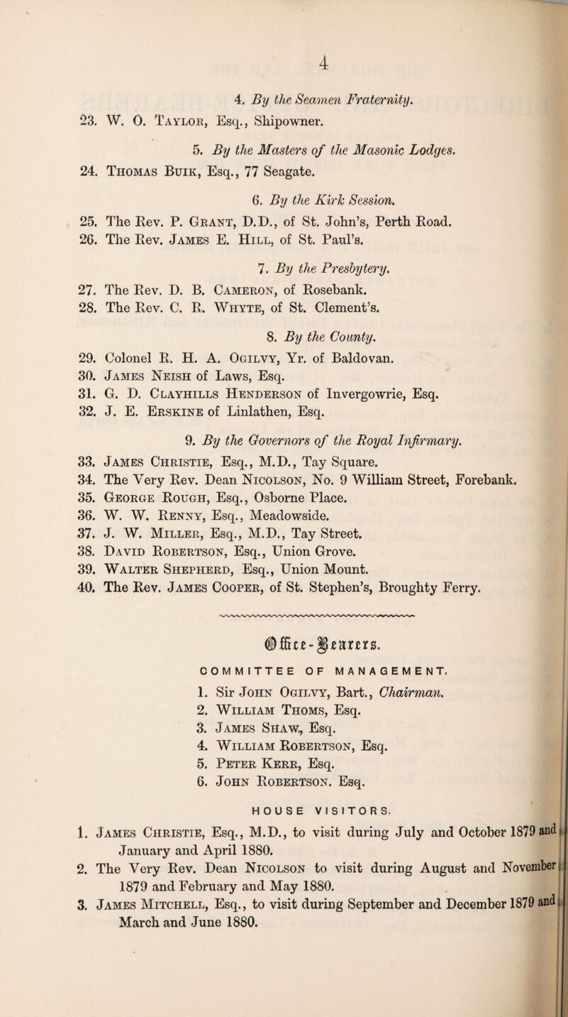 4. By the Seamen Fraternity. 23. W. 0. Taylor, Esq., Shipowner. 5. By the Masters of the Masonic Lodges. 24. Thomas Buik, Esq., 77 Seagate. 6. By the Kirk Session. 25. The Rev. P. Grant, D.D., of St. John’s, Perth Road. 26. The Rev. James E. Hill, of St. Paul’s. 7. By the Presbytery. 27. The Rev. I). B. Cameron, of Rosebank. 28. The Rev. C. R. Whyte, of St. Clement’s. 8. By the County. 29. Colonel R. H. A. Ogilvy, Yr. of Baldovan. 30. James Neish of Laws, Esq. 31. G. D. Clayhills Henderson of Invergowrie, Esq. 32. J. E. Erskine of Linlathen, Esq. 9. By the Governors of the Royal Infirmary. 33. James Christie, Esq., M.D., Tay Square. 34. The Very Rev. Dean Nicolson, No. 9 William Street, Forebank. 35. George Rough, Esq., Osborne Place. 36. W. W. Renny, Esq., Meadowside. 37. J. W. Miller, Esq., M.E)., Tay Street. 38. David Robertson, Esq., Union Grove. 39. Walter Shepherd, Esq., Union Mount. 40. The Rev. James Cooper, of St. Stephen’s, Broughty Ferry. COMMITTEE OF MANAGEMENT. 1. Sir John Ogilvy, Bart., Chairman. 2. William Thoms, Esq. 3. James Shaw, Esq. 4. William Robertson, Esq. 5. Peter Kerr, Esq. 6. John Robertson. Esq. HOUSE VISITORS. 1. James Christie, Esq., M.D., to visit during July and October 1879 and j January and April 1880. 2. The Very Rev. Dean Nicolson to visit during August and November, 1879 and February and May 1880. 3. James Mitchell, Esq., to visit during September and December 1879 and. March and June 1880.