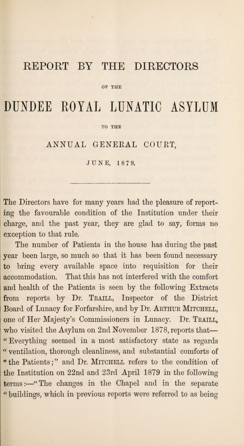REPORT BY THE DIRECTORS OF THE DUNDEE ROYAL LUNATIC ASYLUM TO THE ANNUAL GENEEAL COURT, JUNE, 1 S 7 9. The Directors have for many years had the pleasure of report¬ ing the favourable condition of the Institution under their charge, and the past year, they are glad to say, forms no exception to that rule. The number of Patients in the house has during the past year been large, so much so that it has been found necessary to bring every available space into requisition for their accommodation. That this has not interfered with the comfort and health of the Patients is seen by the following Extracts from reports by Dr. Traill, Inspector of the District : Board of Lunacy for Forfarshire, and by Dr. Arthur Mitchell, i one of Her Majesty’s Commissioners in Lunacy. Dr. Traill, : who visited the Asylum on 2nd November 1878, reports that— “ Everything seemed in a most satisfactory state as regards “ ventilation, thorough cleanliness, and substantial comforts of “ the Patients; ” and Dr. Mitchell refers to the condition of the Institution on 22nd and 23rd April 1879 in the following terms:—“ The changes in the Chapel and in the separate “ buildings, which in previous reports were referred to as being