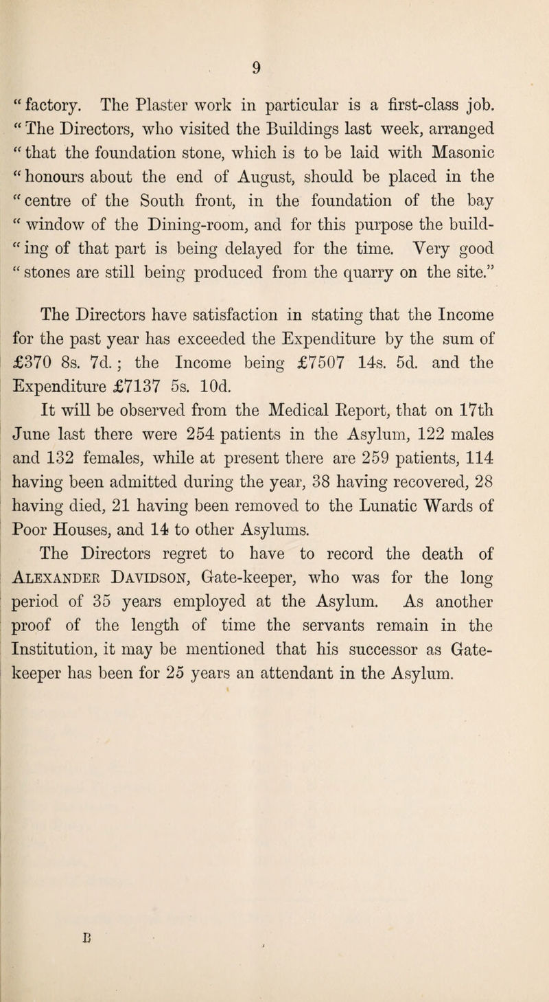 “ factory. The Plaster work in particular is a first-class job. “ The Directors, who visited the Buildings last week, arranged “ that the foundation stone, which is to be laid with Masonic “ honours about the end of August, should be placed in the “centre of the South front, in the foundation of the bay “ window of the Dining-room, and for this purpose the build¬ ing of that part is being delayed for the time. Very good “ stones are still being produced from the quarry on the site.” The Directors have satisfaction in stating that the Income for the past year has exceeded the Expenditure by the sum of £370 8s. 7d.; the Income being £7507 14s. 5d. and the Expenditure £7137 5s. lOd. It will be observed from the Medical Beport, that on 17th June last there were 254 patients in the Asylum, 122 males and 132 females, while at present there are 259 patients, 114 having been admitted during the year, 38 having recovered, 28 having died, 21 having been removed to the Lunatic Wards of Poor Houses, and 14 to other Asylums. The Directors regret to have to record the death of Alexander Davidson, Gate-keeper, who was for the long period of 35 years employed at the Asylum. As another proof of the length of time the servants remain in the Institution, it may be mentioned that his successor as Gate¬ keeper has been for 25 years an attendant in the Asylum. B