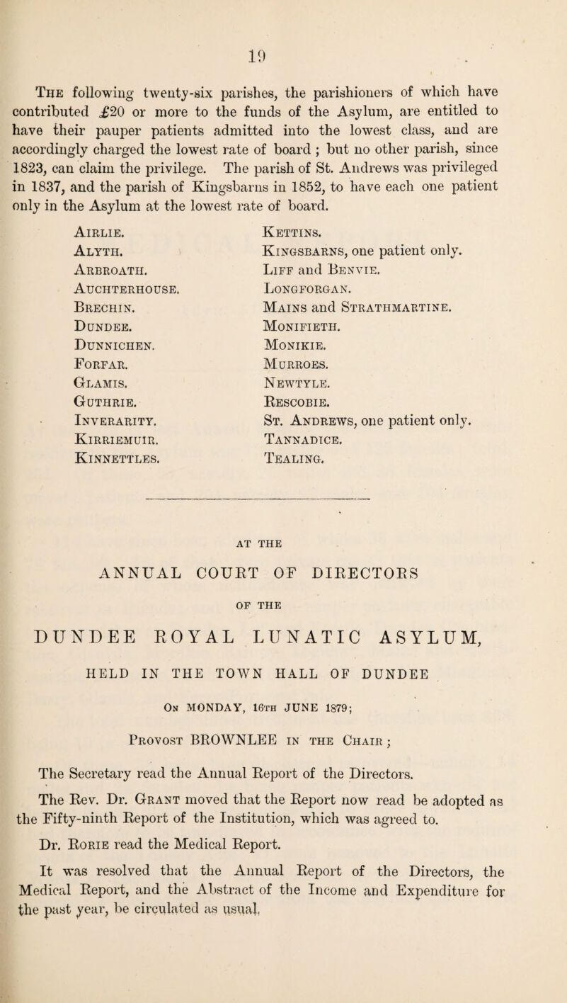 The following twenty-six parishes, the parishioners of which have contributed £20 or more to the funds of the Asylum, are entitled to have their pauper patients admitted into the lowest class, and are accordingly charged the lowest rate of board ; but no other parish, since 1823, can claim the privilege. The parish of St. Andrews was privileged in 1837, and the parish of Kingsbarns in 1852, to have each one patient only in the Asylum at the lowest Airlie. Alyth. Arbroath. Auchterhouse. Brechin. Dundee. Dunnichen. Forfar. Glamis. Guthrie. Inverarity. Kirriemuir. Kinnettles. rate of board. Kettins. Kingsbarns, one patient only. Liff and Benvie. Longforgan. Mains and Stratiimartine. Monifieth. Monikie. Murroes. Newtyle. Bescobie. St. Andrews, one patient only. Tannadice. Tealing. at the ANNUAL COURT OF DIRECTORS OF THE DUNDEE ROYAL LUNATIC ASYLUM, HELD IN THE TOWN HALL OF DUNDEE On MONDAY, 16th JUNE 1879; Provost BROWNLEE in the Chair ; The Secretary read the Annual Report of the Directors. The Rev. Dr. Grant moved that the Report now read be adopted as the Fifty-ninth Report of the Institution, which was agreed to. Dr. Rorie read the Medical Report. It was resolved that the Annual Report of the Directors, the Medical Report, and the Abstract of the Income and Expenditure for the past year, be circulated as usual