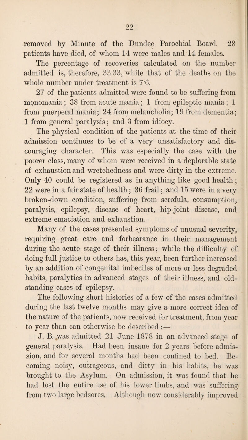 removed by Minute of the Dundee Parochial Board. 28 patients have died, of whom 14 were males and 14 females. The percentage of recoveries calculated on the number admitted is, therefore, 33’33, while that of the deaths on the whole number under treatment is 7'6. 27 of the patients admitted were found to be suffering from monomania; 38 from acute mania; 1 from epileptic mania; 1 from puerperal mania; 24 from melancholia; 19 from dementia; 1 from general paralysis; and 3 from idiocy. The physical condition of the patients at the time of their admission continues to be of a very unsatisfactory and dis¬ couraging character. This was especially the case with the poorer class, many of whom were received in a deplorable state of exhaustion and wretchedness and were dirty in the extreme. Only 40 could be registered as in anything like good health; 22 were in a fair state of health; 36 frail; and 15 were in a very broken-down condition, suffering from scrofula, consumption, paralysis, epilepsy, disease of heart, hip-joint disease, and extreme emaciation and exhaustion. Many of the cases presented symptoms of unusual severity, requiring great care and forbearance in their management during the acute stage of their illness; while the difficulty of doing full justice to others has, this year, been further increased by an addition of congenital imbeciles of more or less degraded habits, paralytics in advanced stages of their illness, and old- standing cases of epilepsy. Tire following short histories of a few of the cases admitted during the last twelve months may give a more correct idea of the nature of the patients, now received for treatment, from year to year than can otherwise be described: — J. B. ..was admitted 21 June 1878 in an advanced stage of general paralysis. Had been insane for 2 years before admis¬ sion, and for several months had been confined to bed. Be¬ coming noisy, outrageous, and dirty in his habits, he was brought to the Asylum. On admission, it was found that he had lost the entire use of his lower limbs, and was suffering from two large bedsores. Although now considerably improved