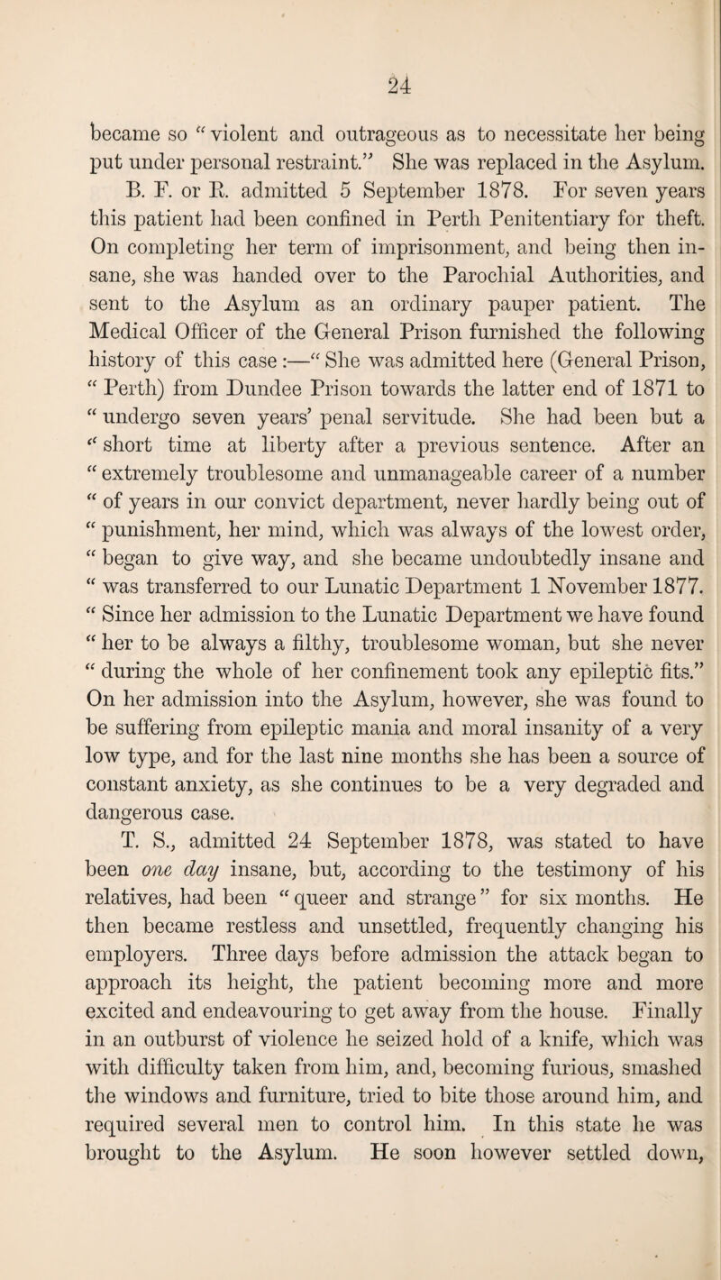 became so “ violent and outrageous as to necessitate her being put under personal restraint.” She was replaced in the Asylum. B. F. or B. admitted 5 September 1878. For seven years this patient had been confined in Perth Penitentiary for theft. On completing her term of imprisonment, and being then in¬ sane, she was handed over to the Parochial Authorities, and sent to the Asylum as an ordinary pauper patient. The Medical Officer of the General Prison furnished the following history of this case :—“ She was admitted here (General Prison, “ Perth) from Dundee Prison towards the latter end of 1871 to “ undergo seven years’ penal servitude. She had been but a “ short time at liberty after a previous sentence. After an “ extremely troublesome and unmanageable career of a number “ of years in our convict department, never hardly being out of “ punishment, her mind, which was always of the lowest order, “ began to give way, and she became undoubtedly insane and “ was transferred to our Lunatic Department 1 November 1877. “ Since her admission to the Lunatic Department we have found “ her to be always a filthy, troublesome woman, but she never “ during the whole of her confinement took any epileptic fits.” On her admission into the Asylum, however, she was found to be suffering from epileptic mania and moral insanity of a very low type, and for the last nine months she has been a source of constant anxiety, as she continues to be a very degraded and dangerous case. T. S., admitted 24 September 1878, was stated to have been one day insane, but, according to the testimony of his relatives, had been “ queer and strange ” for six months. He then became restless and unsettled, frequently changing his employers. Three days before admission the attack began to approach its height, the patient becoming more and more excited and endeavouring to get away from the house. Finally in an outburst of violence he seized hold of a knife, which was with difficulty taken from him, and, becoming furious, smashed the windows and furniture, tried to bite those around him, and required several men to control him. In this state he was brought to the Asylum. He soon however settled down,
