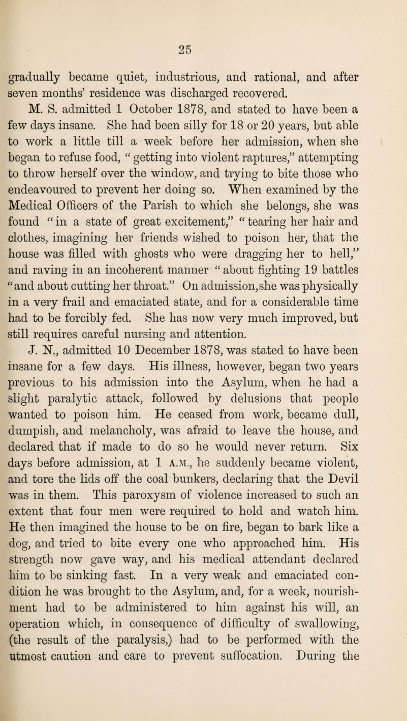 gradually became quiet, industrious, and rational, and after seven months’ residence was discharged recovered. M. S. admitted 1 October 1878, and stated to have been a few days insane. She had been silly for 18 or 20 years, but able to work a little till a week before her admission, when she began to refuse food, “ getting into violent raptures,” attempting to throw herself over the window, and trying to bite those who endeavoured to prevent her doing so. When examined by the Medical Officers of the Parish to which she belongs, she was found “ in a state of great excitement,” “ tearing her hair and clothes, imagining her friends wished to poison her, that the house was filled with ghosts who were dragging her to hell,” and raving in an incoherent manner “about fighting 19 battles “and about cutting her throat.” On admission,she was physically in a very frail and emaciated state, and for a considerable time had to be forcibly fed. She has now very much improved, but still requires careful nursing and attention. J. N., admitted 10 December 1878, was stated to have been insane for a few days. His illness, however, began two years previous to his admission into the Asylum, when he had a slight paralytic attack, followed by delusions that people wanted to poison him. He ceased from work, became dull, dumpish, and melancholy, was afraid to leave the house, and declared that if made to do so he would never return. Six days before admission, at 1 A.M., he suddenly became violent, and tore the lids off the coal bunkers, declaring that the Devil was in them. This paroxysm of violence increased to such an extent that four men were required to hold and watch him. He then imagined the house to be on fire, began to bark like a dog, and tried to bite every one who approached him. His strength now gave way, and his medical attendant declared him to be sinking fast. In a very weak and emaciated con¬ dition he was brought to the Asylum, and, for a week, nourish¬ ment had to be administered to him against his will, an operation which, in consequence of difficulty of swallowing, (the result of the paralysis,) had to be performed with the utmost caution and care to prevent suffocation. During the