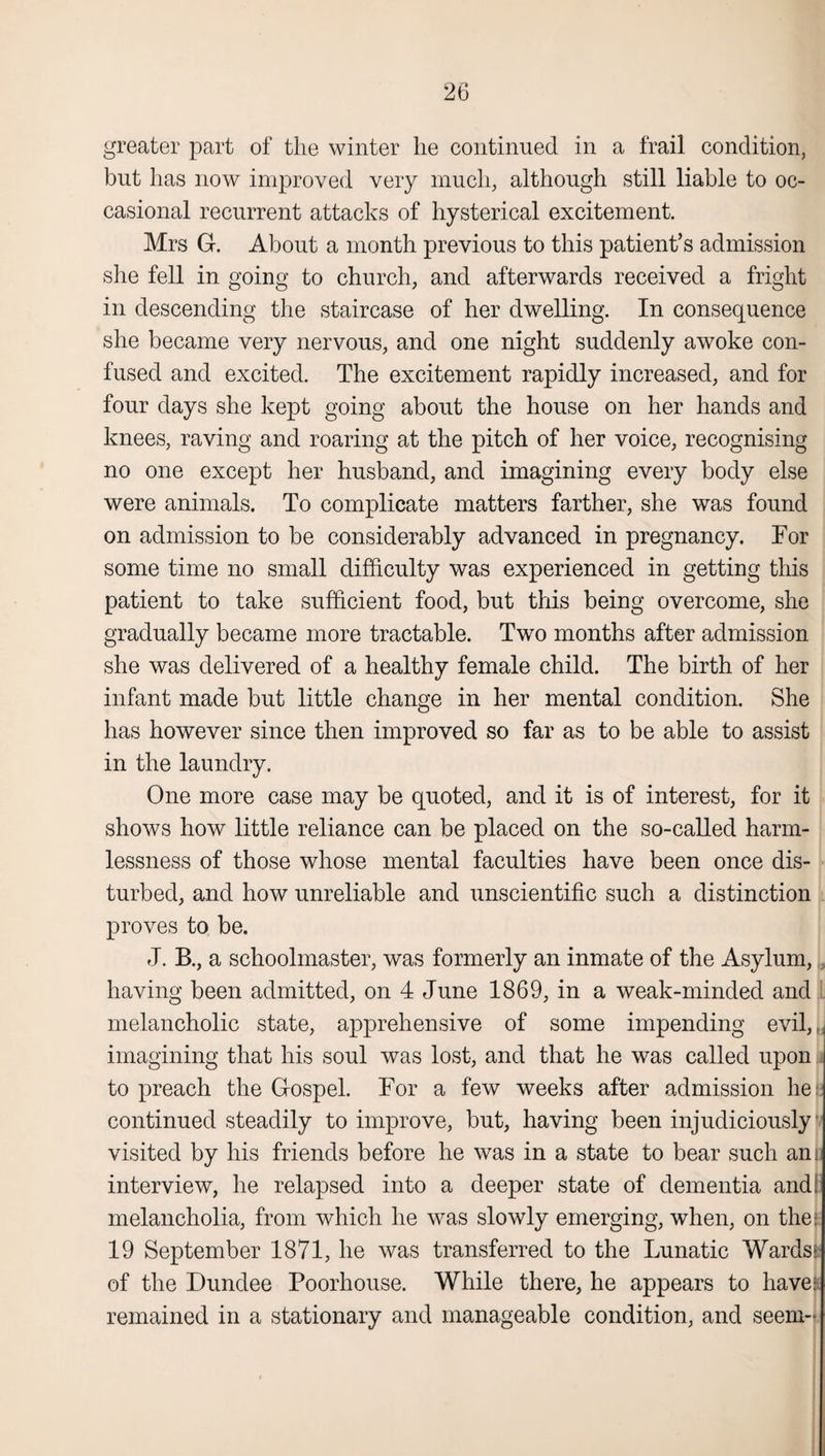 greater part of the winter lie continued in a frail condition, but has now improved very much, although still liable to oc¬ casional recurrent attacks of hysterical excitement. Mrs G. About a month previous to this patient’s admission she fell in going to church, and afterwards received a fright in descending the staircase of her dwelling. In consequence she became very nervous, and one night suddenly awoke con¬ fused and excited. The excitement rapidly increased, and for four days she kept going about the house on her hands and knees, raving and roaring at the pitch of her voice, recognising no one except her husband, and imagining every body else were animals. To complicate matters farther, she was found on admission to be considerably advanced in pregnancy. For some time no small difficulty was experienced in getting this patient to take sufficient food, but this being overcome, she gradually became more tractable. Two months after admission she was delivered of a healthy female child. The birth of her infant made but little change in her mental condition. She has however since then improved so far as to be able to assist in the laundry. One more case may be quoted, and it is of interest, for it shows how little reliance can be placed on the so-called harm¬ lessness of those whose mental faculties have been once dis¬ turbed, and how unreliable and unscientific such a distinction proves to be. J. B., a schoolmaster, was formerly an inmate of the Asylum, having been admitted, on 4 June 1869, in a weak-minded and melancholic state, apprehensive of some impending evil, imagining that his soul was lost, and that he was called upon to preach the Gospel. For a few weeks after admission hee continued steadily to improve, but, having been injudiciously visited by his friends before he was in a state to bear such ani interview, he relapsed into a deeper state of dementia and. melancholia, from which he was slowly emerging, when, on thee 19 September 1871, he was transferred to the Lunatic Wards: of the Dundee Poorhouse. While there, he appears to have.1! remained in a stationary and manageable condition, and seem-
