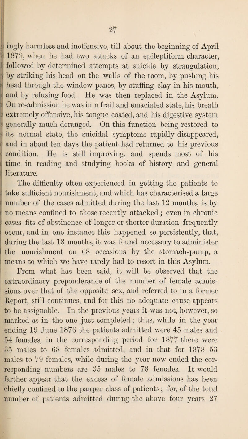 ingly harmless and inoffensive, till about the beginning of April 1879, when he had two attacks of an epileptiform character, followed by determined attempts at suicide by strangulation, by striking his head on the walls of the room, by pushing his head through the window panes, by stuffing clay in his mouth, and by refusing food. He was then replaced in the Asylum. On re-admission he was in a frail and emaciated state, his breath extremely offensive, his tongue coated, and his digestive system generally much deranged. On this function being restored to its normal state, the suicidal symptoms rapidly disappeared, and in about ten days the patient had returned to his previous condition. He is still improving, and spends most of his time in reading and studying books of history and general literature. The difficulty often experienced in getting the patients to take sufficient nourishment, and which has characterised a large number of the cases admitted during the last 12 months, is by no means confined to those recently attacked ; even in chronic cases fits of abstinence of longer or shorter duration frequently occur, and in one instance this happened so persistently, that, ■ during the last 18 months, it was found necessary to administer i the nourishment on 68 occasions by the stomach-pump, a means to which we have rarely had to resort in this Asylum. From what has been said, it will be observed that the extraordinary preponderance of the number of female admis¬ sions over that of the opposite sex, and referred to in a former Eeport, still continues, and for this no adequate cause appears to be assignable. In the previous years it was not, however, so marked as in the one just completed; thus, while in the year ending 19 June 1876 the patients admitted were 45 males and 54 females, in the corresponding period for 1877 there were 35 males to 68 females admitted, and in that for 1878 53 males to 79 females, while during the year now ended the cor¬ responding numbers are 35 males to 78 females. It would farther appear that the excess of female admissions has been chiefly confined to the pauper class of patients; for, of the total number of patients admitted during the above four years 27