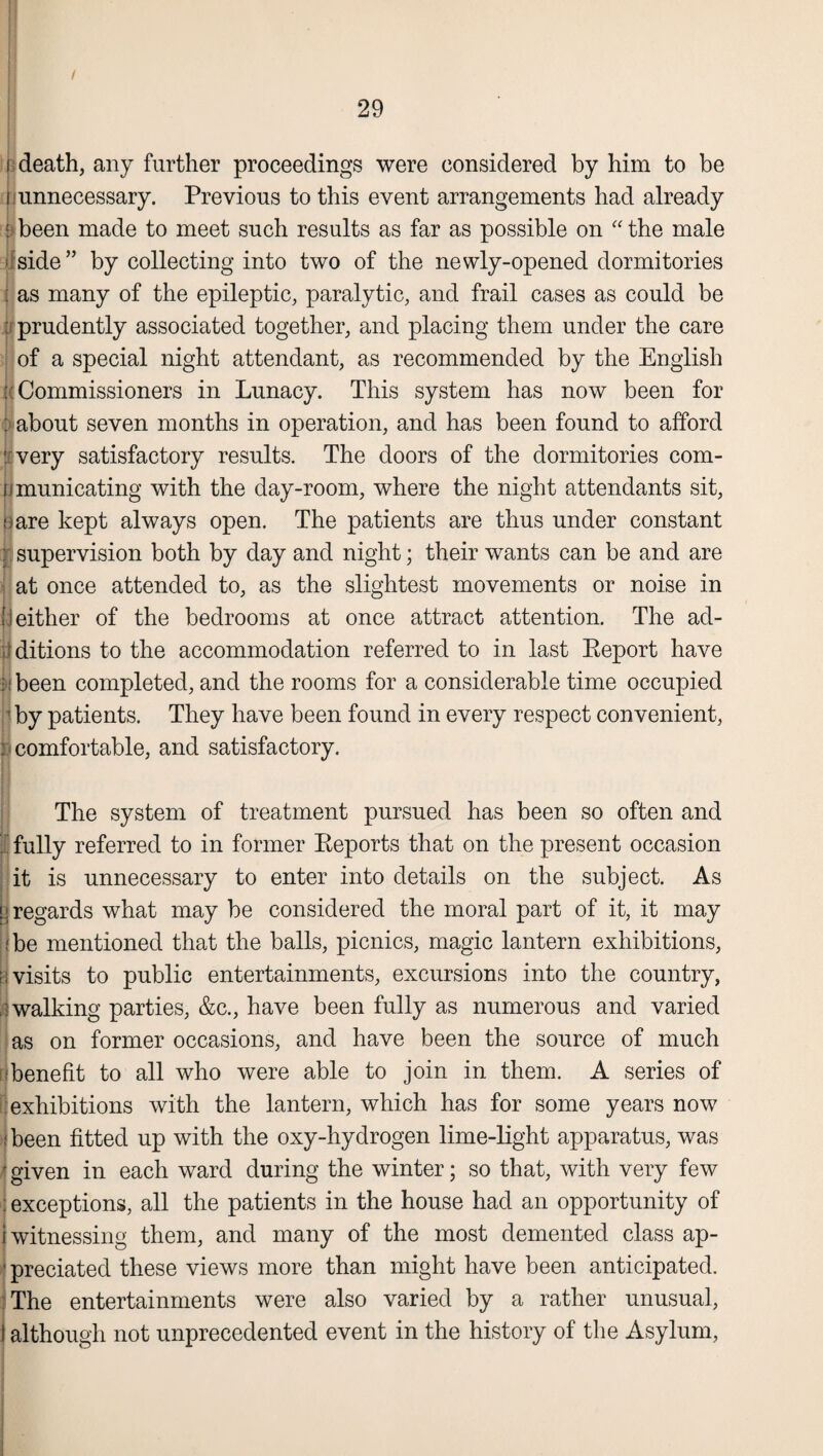 Meath, any further proceedings were considered by him to be fj unnecessary. Previous to this event arrangements had already »been made to meet such results as far as possible on “ the male ; side” by collecting into two of the newly-opened dormitories : as many of the epileptic, paralytic, and frail cases as could be ; prudently associated together, and placing them under the care of a special night attendant, as recommended by the English [ Commissioners in Lunacy. This system has now been for :> about seven months in operation, and has been found to afford : very satisfactory results. The doors of the dormitories com- iimunicating with the day-room, where the night attendants sit, oare kept always open. The patients are thus under constant : supervision both by day and night; their wants can be and are at once attended to, as the slightest movements or noise in neither of the bedrooms at once attract attention. The ad- editions to the accommodation referred to in last Eeport have [:been completed, and the rooms for a considerable time occupied 1 by patients. They have been found in every respect convenient, : comfortable, and satisfactory. The system of treatment pursued has been so often and I fully referred to in former Reports that on the present occasion it is unnecessary to enter into details on the subject. As s: regards what may be considered the moral part of it, it may :be mentioned that the balls, picnics, magic lantern exhibitions, n visits to public entertainments, excursions into the country, [walking parties, &c., have been fully as numerous and varied as on former occasions, and have been the source of much ! benefit to all who were able to join in them. A series of exhibitions with the lantern, which has for some years now i been fitted up with the oxy-hydrogen lime-light apparatus, was r given in each ward during the winter; so that, with very few : exceptions, all the patients in the house had an opportunity of i witnessing them, and many of the most demented class ap¬ preciated these views more than might have been anticipated. The entertainments were also varied by a rather unusual, although not unprecedented event in the history of the Asylum,
