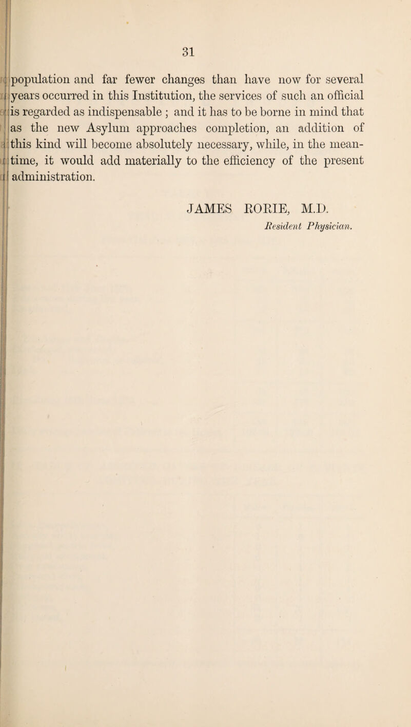 O 1 Ol : population and far fewer changes than have now for several f years occurred in this Institution, the services of such an official * :is regarded as indispensable ; and it has to be borne in mind that as the new Asylum approaches completion, an addition of i: this kind will become absolutely necessary, while, in the mean- i I time, it would add materially to the efficiency of the present 11 administration. JAMES BORIE, M.D. Resident Physician.