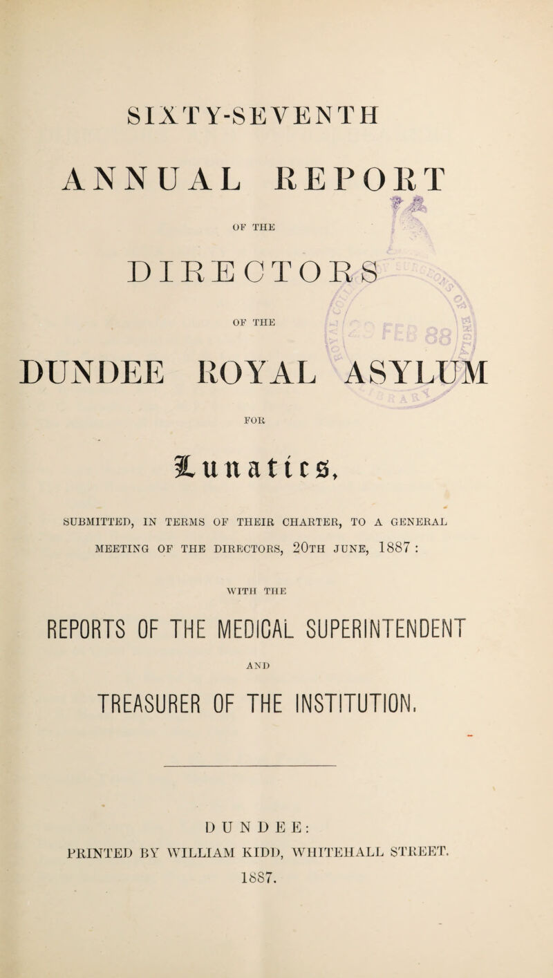 SIXTY-SEVENTH ANNUAL REPORT OF THE DIRECTORS OF THE DUNDEE ROYAL ASYLUM lunatics, SUBMITTED, IN TERMS OF THEIR CHARTER, TO A GENERAL MEETING OF THE DIRECTORS, 20TH JUNE, 1887 : WITH THE REPORTS OF THE MEDICAL SUPERINTENDENT AND TREASURER OF THE INSTITUTION, DUNDEE: PRINTED BY WILLIAM KIDD, WHITEHALL STREET. 1887.