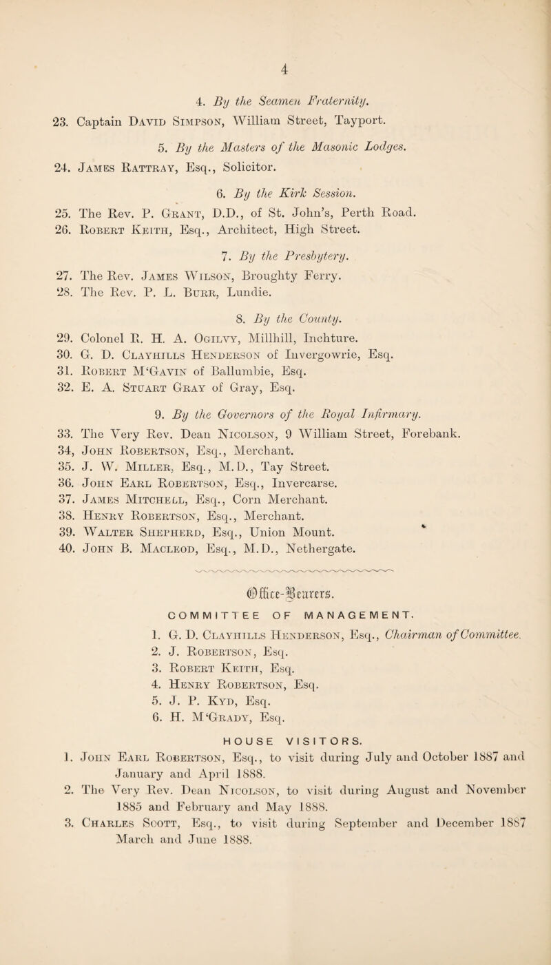 4. By the Seamen Fraternity. 23. Captain David Simpson, William Street, Tayport. 5. By the Masters of the Masonic Lodges. 24. James Rattray, Esq., Solicitor. 6. By the Kirk Session. 25. The Rev. P. Grant, D.D., of St. John’s, Perth Road. 26. Robert Keith, Esq., Architect, High Street. 7. By the Presbytery. 27. The Rev. James Wilson, Broughty Ferry. 28. The Rev. P. L. Burr, Lundie. 8. By the County. 29. Colonel R. H. A. Ogilvy, Millliill, Inchture. 30. G. D. Clayhills Henderson of Invergowrie, Esq. 31. Robert M‘Gavin of Ballumbie, Esq. 32. E. A. Stuart Gray of Gray, Esq. 9. By the Governors of the Royal Infirmary. 33. The Very Rev. Dean Nicolson, 9 William Street, Forebank. 34. John Rdbertson, Esq., Merchant. 35. J. W. Miller, Esq., M. D., Tay Street. 36. John Earl Robertson, Esq., Invercarse. 37. James Mitchell, Esq., Corn Merchant. 38. Henry Robertson, Esq., Merchant. 39. Walter Shepherd, Esq., Union Mount. 40. John B. Macleod, Esq., M.D., Nethergate. tuxm. COMMITTEE OF MANAGEMENT. 1. G. D. Clayhills Henderson, Esq., Chairman of Committee. 2. J. Robertson, Esq. 3. Robert Keith, Esq. 4. Henry Robertson, Esq. 5. J. P. Kyd, Esq. 6. H. M‘Grady, Esq. HOUSE VISITORS. 1. John Earl Robertson, Esq., to visit during July and October 1887 and January and April 1S88. 2. The Very Rev. Dean Nicolson, to visit during August and November 1885 and February and May 188S. 3. Charles Scott, Esq., to visit during September and December 1887 March and June 1888.