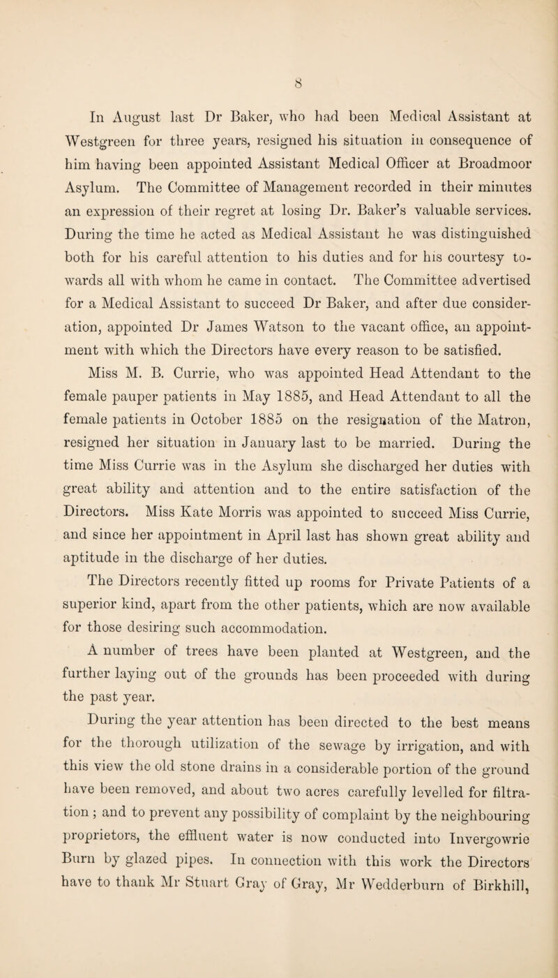 In August last Dr Baker, who had been Medical Assistant at Westgreen for three years, resigned his situation in consequence of him having been appointed Assistant Medical Officer at Broadmoor Asylum. The Committee of Management recorded in their minutes an expression of their regret at losing Dr. Baker’s valuable services. During the time he acted as Medical Assistant he was distinguished both for his careful attention to his duties and for his courtesy to¬ wards all with whom he came in contact. The Committee advertised for a Medical Assistant to succeed Dr Baker, and after due consider¬ ation, appointed Dr James Watson to the vacant office, an appoint¬ ment with which the Directors have every reason to be satisfied. Miss M. B. Currie, who was appointed Head Attendant to the female pauper patients in May 1885, and Head Attendant to all the female patients in October 1885 on the resignation of the Matron, resigned her situation in January last to be married. During the time Miss Currie was in the Asylum she discharged her duties with great ability and attention and to the entire satisfaction of the Directors. Miss Kate Morris was appointed to succeed Miss Currie, and since her appointment in April last has shown great ability and aptitude in the discharge of her duties. The Directors recently fitted up rooms for Private Patients of a superior kind, apart from the other patients, which are now available for those desiring such accommodation. A number of trees have been planted at Westgreen, and the further laying out of the grounds has been proceeded with during the past year. During the year attention has been directed to the best means for the thorough utilization of the sewage by irrigation, and with this view the old stone drains in a considerable portion of the ground have been removed, and about two acres carefully levelled for filtra¬ tion ; and to prevent any possibility of complaint by the neighbouring proprietors, the effluent water is now conducted into Invergowrie Burn by glazed pipes. In connection with this work the Directors have to thank Mr Stuart Gray of Gray, Mr Wedderburn of Birkhill,