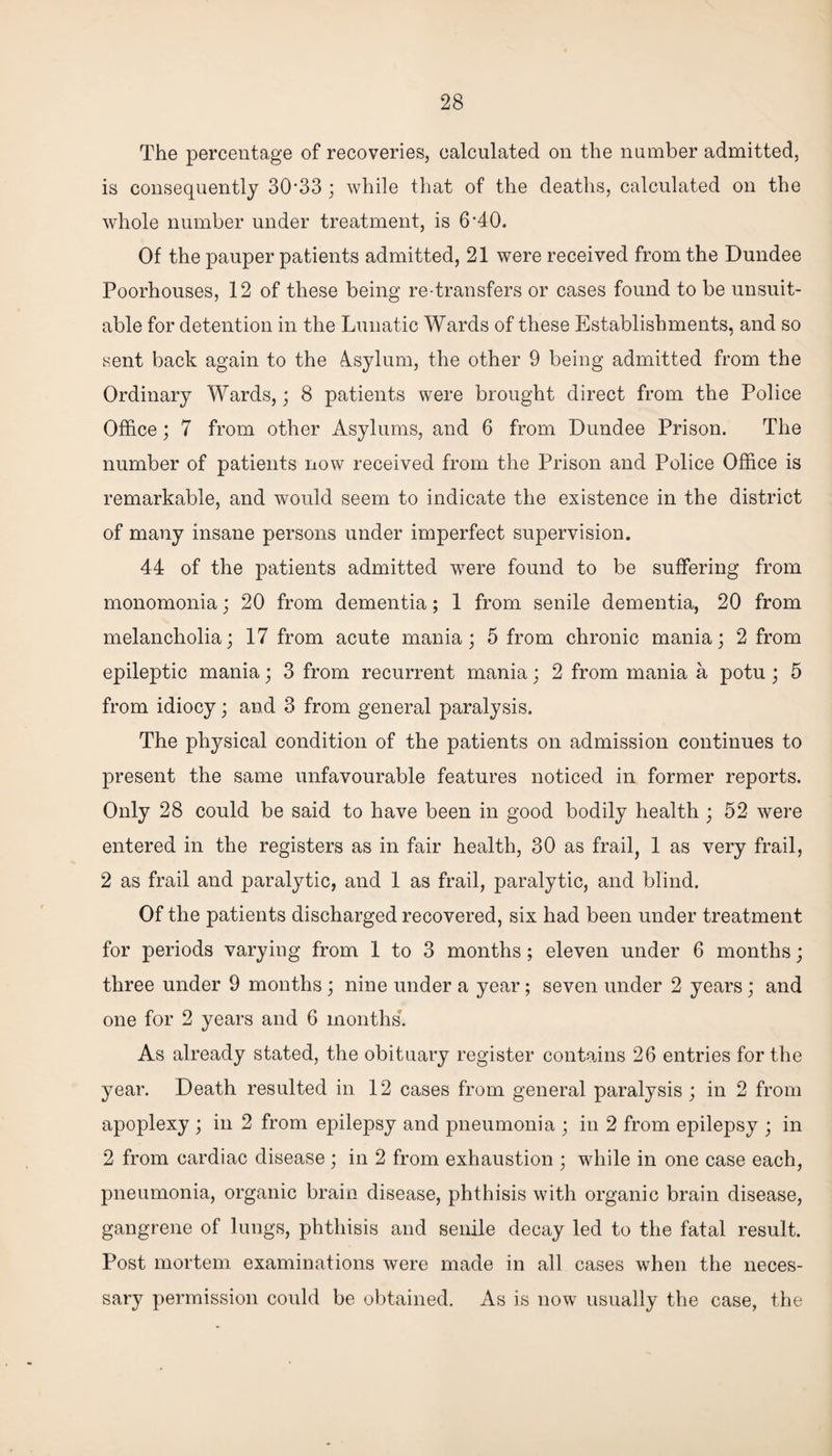 The percentage of recoveries, calculated on the number admitted, is consequently 30*33 * while that of the deaths, calculated on the whole number under treatment, is 6*40. Of the pauper patients admitted, 21 were received from the Dundee Poorhouses, 12 of these being re transfers or cases found to be unsuit¬ able for detention in the Lunatic Wards of these Establishments, and so sent back again to the 4sylum, the other 9 being admitted from the Ordinary Wards,; 8 patients were brought direct from the Police Office; 7 from other Asylums, and 6 from Dundee Prison. The number of patients now received from the Prison and Police Office is remarkable, and would seem to indicate the existence in the district of many insane persons under imperfect supervision. 44 of the patients admitted were found to be suffering from monomonia; 20 from dementia; 1 from senile dementia, 20 from melancholia; 17 from acute mania; 5 from chronic mania; 2 from epileptic mania; 3 from recurrent mania; 2 from mania a potu ; 5 from idiocy; and 3 from general paralysis. The physical condition of the patients on admission continues to present the same unfavourable features noticed in former reports. Only 28 could be said to have been in good bodily health ; 52 were entered in the registers as in fair health, 30 as frail, 1 as very frail, 2 as frail and paralytic, and 1 as frail, paralytic, and blind. Of the patients discharged recovered, six had been under treatment for periods varying from 1 to 3 months; eleven under 6 months; three under 9 months; nine under a year; seven under 2 years ; and one for 2 years and 6 months. As already stated, the obituary register contains 26 entries for the year. Death resulted in 12 cases from general paralysis ; in 2 from apoplexy ; in 2 from epilepsy and pneumonia ; in 2 from epilepsy ; in 2 from cardiac disease ; in 2 from exhaustion ; while in one case each, pneumonia, organic brain disease, phthisis with organic brain disease, gangrene of lungs, phthisis and senile decay led to the fatal result. Post mortem examinations were made in all cases when the neces¬ sary permission could be obtained. As is now usually the case, the