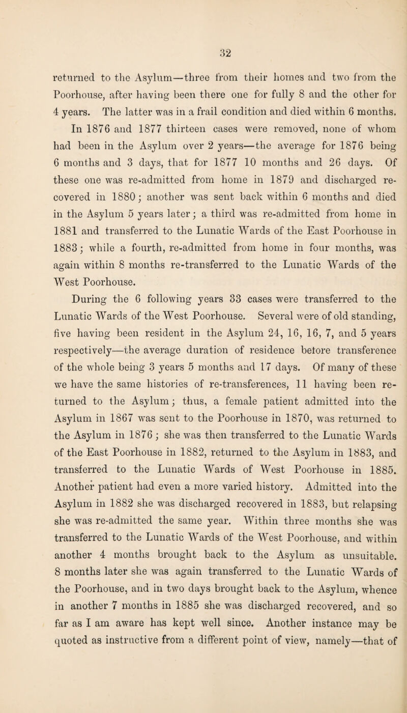 returned to the Asylum—three from their homes and two from the Poorhouse, after having been there one for fully 8 and the other for 4 years. The latter was in a frail condition and died within 6 months. In 1876 and 1877 thirteen cases were removed, none of whom had been in the Asylum over 2 years—the average for 1876 being 6 months and 3 days, that for 1877 10 months and 26 days. Of these one was re-admitted from home in 1879 and discharged re¬ covered in 1880; another was sent back within 6 months and died in the Asylum 5 years later; a third was re-admitted from home in 1881 and transferred to the Lunatic Wards of the East Poorhouse in 1883; while a fourth, re-admitted from home in four months, was again within 8 months re-transferred to the Lunatic Wards of the West Poorhouse. During the 6 following years 33 cases were transferred to the Lunatic Wards of the West Poorhouse. Several were of old standing, five having been resident in the Asylum 24, 16, 16, 7, and 5 years respectively—the average duration of residence before transference of the whole being 3 years 5 months and 17 days. Of many of these we have the same histories of re-transferences, 11 having been re¬ turned to the Asylum; thus, a female patient admitted into the Asylum in 1867 was sent to the Poorhouse in 1870, was returned to the Asylum in 1876 ; she was then transferred to the Lunatic Wards of the East Poorhouse in 1882, returned to the Asylum in 1883, and transferred to the Lunatic Wards of West Poorhouse in 1885. Another patient had even a more varied history. Admitted into the Asylum in 1882 she was discharged recovered in 1883, but relapsing she was re-admitted the same year. Within three months she was transferred to the Lunatic Wards of the West Poorhouse, and within another 4 months brought back to the Asylum as unsuitable. 8 months later she was again transferred to the Lunatic Wards of the Poorhouse, and in two days brought back to the Asylum, whence in another 7 months in 1885 she was discharged recovered, and so far as I am aware has kept well since. Another instance may be quoted as instructive from a different point of view, namely—that of
