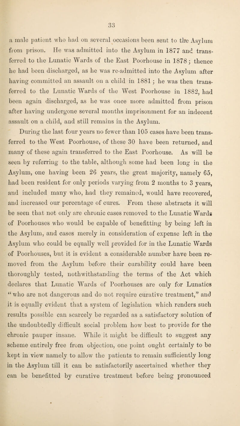 a male patient who had on several occasions been sent to the Asylum from prison. He was admitted into the Asylum in 1877 and trans¬ ferred to the Lunatic Wards of the East Poorhouse in 1878; thence he had been discharged, as he was re-admitted into the Asylum after having committed an assault on a child in 1881; he was then trans¬ ferred to the Lunatic Wards of the West Poorhouse in 1882, had been again discharged, as he was once more admitted from prison after having undergone several months imprisonment for an indecent assault on a child, and still remains in the Asylum. During the last four years no fewer than 105 cases have been trans¬ ferred to the West Poorhouse, of these 30 have been returned, and many of these again transferred to the East Poorhouse. As will be seen by referring to the table, although some had been long in the Asylum, one having been 26 years, the great majority, namely 65, had been resident for only periods varying from 2 months to 3 years, and included many who, had they remained, would have recovered, and increased our percentage of cures. From these abstracts it will be seen that not only are chronic cases removed to the Lunatic Wards of Poorhouses who would be capable of benefitting by being left in the Asylum, and cases merely in consideration of expense left in the Asylum who could be equally well provided for in the Lunatic Wards of Poorhouses, but it is evident a considerable number have been re¬ moved from the Asylum before their curability could have been thoroughly tested, nothwithstanding the terms of the Act which declares that Lunatic Wards of Poorhouses are only for Lunatics “ who are not dangerous and do not require curative treatment,” and it is equally evident that a system of legislation which renders such results possible can scarcely be regarded as a satisfactory solution of the undoubtedly difficult social problem how best to provide for the chronic pauper insane. While it might be difficult to suggest any scheme entirely free from objection, one point ought certainly to be kept in view namely to allow the patients to remain sufficiently long in the Asylum till it can be satisfactorily ascertained whether they can be benefitted by curative treatment before being pronounced