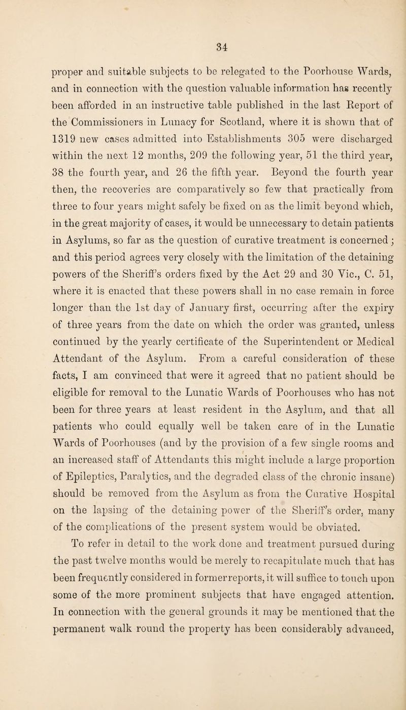 proper and suitable subjects to be relegated to the Poorhouse Wards, and in connection with the question valuable information has recently been afforded in an instructive table published in the last Report of the Commissioners in Lunacy for Scotland, where it is shown that of 1319 new cases admitted into Establishments 305 were discharged within the next 12 months, 209 the following year, 51 the third year, 38 the fourth year, and 26 the fifth year. Beyond the fourth year then, the recoveries are comparatively so few that practically from three to four years might safely be fixed on as the limit beyond which, in the great majority of cases, it would be unnecessary to detain patients in Asylums, so far as the question of curative treatment is concerned; and this period agrees very closely with the limitation of the detaining powers of the Sheriff’s orders fixed by the Act 29 and 30 Vic., C. 51, where it is enacted that these powers shall in no case remain in force longer than the 1st day of January first, occurring after the expiry of three years from the date on which the order was granted, unless continued by the yearly certificate of the Superintendent or Medical Attendant of the Asylum. From a careful consideration of these facts, I am convinced that were it agreed that no patient should be eligible for removal to the Lunatic Wards of Poorhouses who has not been for three years at least resident in the Asylum, and that all patients who could equally well be taken care of in the Lunatic Wards of Poorhouses (and by the provision of a few single rooms and an increased staff of Attendants this might include a large proportion of Epileptics, Paralytics, and the degraded class of the chronic insane) should be removed from the Asylum as from the Curative Hospital on the lapsing of the detaining power of the Sheriff’s order, many of the complications of the present system would be obviated. To refer in detail to the work done and treatment pursued during the past twelve months would be merely to recapitulate much that has been frequently considered in formerreports, it will suffice to touch upon some of the more prominent subjects that have engaged attention. In connection with the general grounds it may be mentioned that the permanent walk round the property has been considerably advanced,