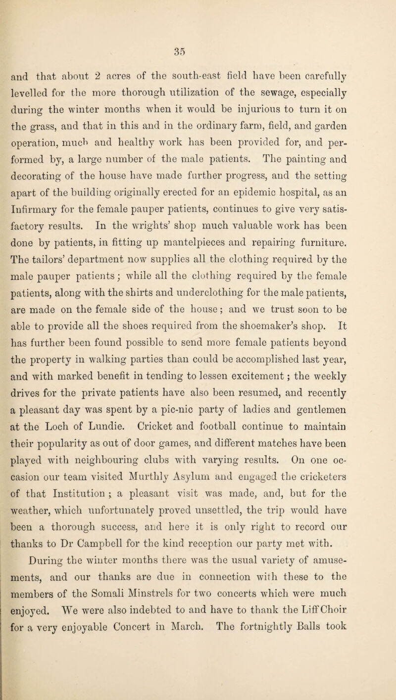 and that about 2 acres of the south-east field have been carefully levelled for the more thorough utilization of the sewage, especially during the winter months when it would be injurious to turn it on the grass, and that in this and in the ordinary farm, field, and garden operation, much and healthy work has been provided for, and per¬ formed by, a large number of the male patients. The painting and decorating of the house have made further progress, and the setting apart of the building originally erected for an epidemic hospital, as an Infirmary for the female pauper patients, continues to give very satis¬ factory results. In the wrights’ shop much valuable work has been done by patients, in fitting up mantelpieces and repairing furniture. The tailors’ department now supplies all the clothing required by the male pauper patients; while all the clothing required by the female patients, along with the shirts and underclothing for the male patients, are made on the female side of the house; and we trust soon to be able to provide all the shoes required from the shoemaker’s shop. It has further been found possible to send more female patients beyond the property in walking parties than could be accomplished last year, and with marked benefit in tending to lessen excitement; the weekly drives for the private patients have also been resumed, and recently a pleasant day was spent by a pic-nic party of ladies and gentlemen at the Loch of Lundie. Cricket and football continue to maintain their popularity as out of door games, and different matches have been played with neighbouring clubs with varying results. On one oc¬ casion our team visited Murthly Asylum and engaged the cricketers of that Institution ; a pleasant visit was made, and, but for the weather, which unfortunately proved unsettled, the trip would have been a thorough success, and here it is only right to record our thanks to Dr Campbell for the kind reception our party met with. During the winter months there was the usual variety of amuse¬ ments, and our thanks are due in connection with these to the members of the Somali Minstrels for two concerts which were much enjoyed. We were also indebted to and have to thank the Liff Choir for a very enjoyable Concert in March. The fortnightly Balls took