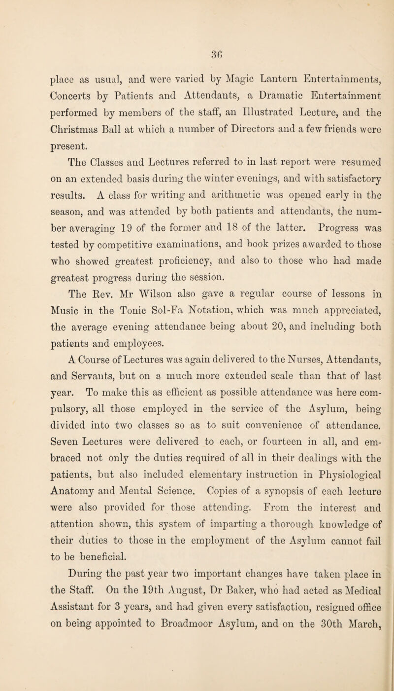 place as usual, and were varied by Magic Lantern Entertainments, Concerts by Patients and Attendants, a Dramatic Entertainment performed by members of tlie staff, an Illustrated Lecture, and the Christmas Ball at which a number of Directors and a few friends were present. The Classes and Lectures referred to in last report were resumed on an extended basis during the winter evenings, and with satisfactory results. A class for writing and arithmetic was opened early in the season, and was attended by both patients and attendants, the num¬ ber averaging 19 of the former and 18 of the latter. Progress was tested by competitive examinations, and book prizes awarded to those who showed greatest proficiency, and also to those who had made greatest progress during the session. The Bev. Mr Wilson also gave a regular course of lessons in Music in the Tonic Sol-Fa Notation, which was much appreciated, the average evening attendance being about 20, and including both patients and employees. A Course of Lectures was again delivered to the Nurses, Attendants, and Servants, but on a much more extended scale than that of last year. To make this as efficient as possible attendance was here com¬ pulsory, all those employed in the service of the Asylum, being divided into two classes so as to suit convenience of attendance. Seven Lectures were delivered to each, or fourteen in all, and em¬ braced not only the duties required of all in their dealings with the patients, but also included elementary instruction in Physiological Anatomy and Mental Science. Copies of a synopsis of each lecture were also provided for those attending. From the interest and attention shown, this system of imparting a thorough knowledge of their duties to those in the employment of the Asylum cannot fail to be beneficial. During the past year two important changes have taken place in the Staff. On the 19th August, Dr Baker, who had acted as Medical Assistant for 3 years, and had given every satisfaction, resigned office on being appointed to Broadmoor Asylum, and on the 30th March,