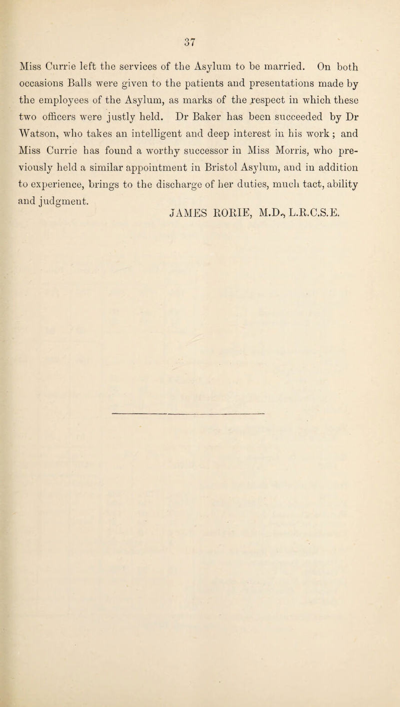 Miss Currie left the services of the Asylum to be married. On both occasions Balls were given to the patients and presentations made by the employees of the Asylum, as marks of the respect in which these two officers were justly held. Dr Baker has been succeeded by Dr Watson, who takes an intelligent and deep interest in his work; and Miss Currie has found a worthy successor in Miss Morris, who pre¬ viously held a similar appointment in Bristol Asylum, and in addition to experience, brings to the discharge of her duties, much tact, ability and judgment. JAMES ROPJE, M.D^ L.R.C.S.E.