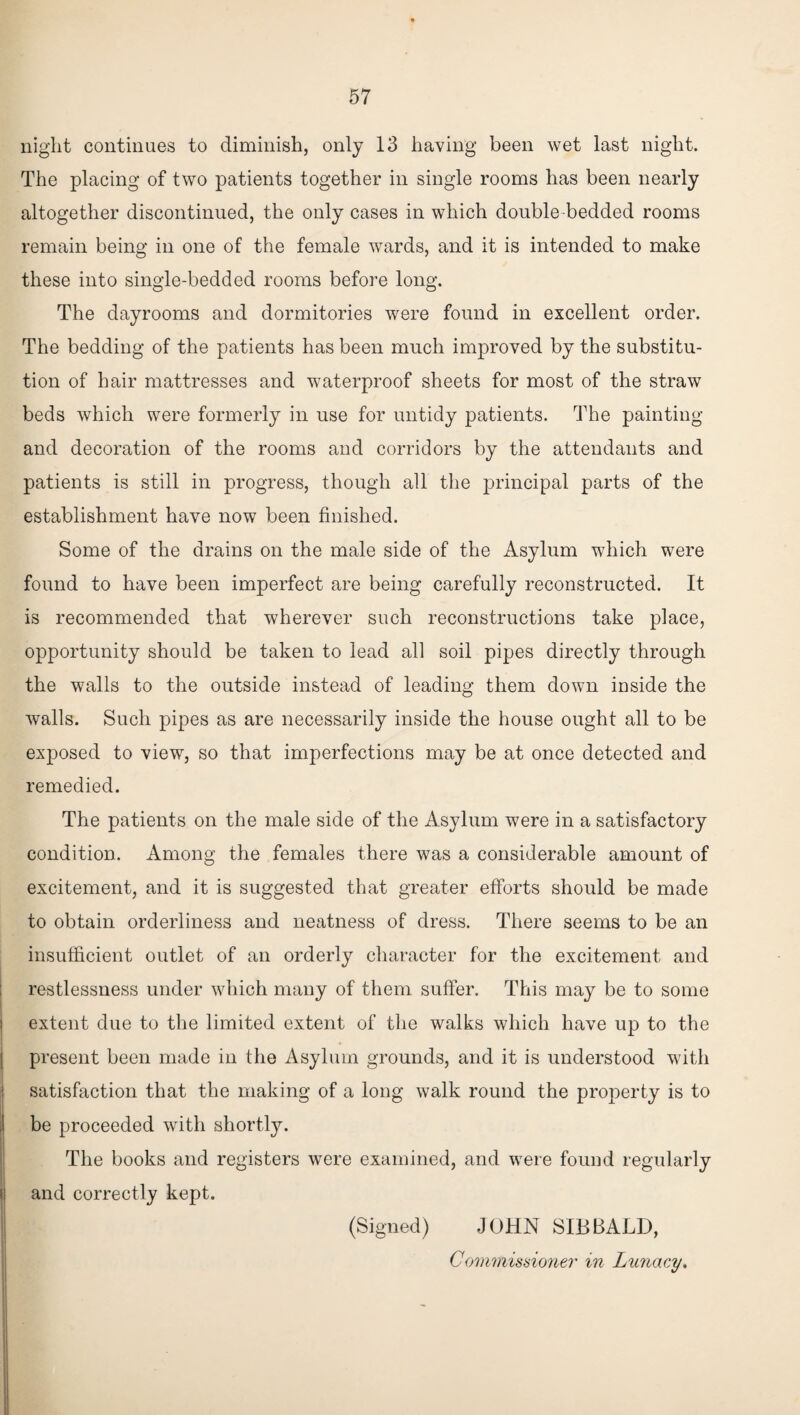 night continues to diminish, only 13 having been wet last night. The placing of two patients together in single rooms has been nearly altogether discontinued, the only cases in which double-bedded rooms remain being in one of the female wards, and it is intended to make these into single-bedded rooms before long. The dayrooms and dormitories were found in excellent order. The bedding of the patients has been much improved by the substitu¬ tion of hair mattresses and waterproof sheets for most of the straw beds which were formerly in use for untidy patients. The painting and decoration of the rooms and corridors by the attendants and patients is still in progress, though all the principal parts of the establishment have now been finished. Some of the drains on the male side of the Asylum which were found to have been imperfect are being carefully reconstructed. It is recommended that wherever such reconstructions take place, opportunity should be taken to lead all soil pipes directly through the walls to the outside instead of leading them down inside the Avails. Such pipes as are necessarily inside the house ought all to be exposed to view, so that imperfections may be at once detected and remedied. The patients on the male side of the Asylum were in a satisfactory condition. Among the females there was a considerable amount of excitement, and it is suggested that greater efforts should be made to obtain orderliness and neatness of dress. There seems to be an insufficient outlet of an orderly character for the excitement and restlessness under which many of them suffer. This may be to some extent due to the limited extent of the walks which have up to the present been made in the Asylum grounds, and it is understood with satisfaction that the making of a long walk round the property is to be proceeded with shortly. The books and registers were examined, and were found regularly and correctly kept. (Signed) JOHN SIB BALD, Commissioner in Lunacy.