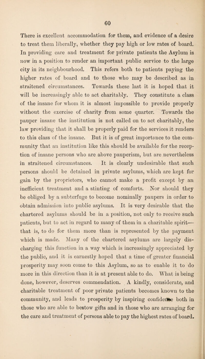 There is excellent accommodation for them, and evidence of a desire to treat them liberally, whether they pay high or low rates of board. In providing care and treatment for private patients the Asylum is now in a position to render an important public service to the large city in its neighbourhood. This refers both to patients paying the higher rates of board and to those who may be described as in straitened circumstances. Towards these last it is hoped that it will be increasingly able to act charitably. They constitute a class of the insane for whom it is almost impossible to provide properly without the exercise of charity from some quarter. Towards the pauper insane the institution is not called on to act charitably, the law providing that it shall be properly paid for the services it renders to this class of the insane. But it is of great importance to the com¬ munity that an institution like this should be available for the recep¬ tion of insane persons who are above pauperism, but are nevertheless in straitened circumstances. It is clearly undesirable that such persons should be detained in private asylums, which are kept for gain by the proprietors, who cannot make a profit except by an inefficient treatment and a stinting of comforts. Nor should they be obliged by a subterfuge to become nominally paupers in order to obtain admission into public asylums. It is very desirable that the chartered asylums should be in a position, not only to receive such patients, but to act in regard to many of them in a charitable spirit-— that is, to do for them more than is represented by the payment which is made. Many of the chartered asylums are largely dis¬ charging this function in a way which is increasingly appreciated by the public, and it is earnestly hoped that a time of greater financial prosperity may soon come to this Asylum, so as to enable it to do more in this direction than it is at present able to do. What is being done, however, deserves commendation. A kindly, considerate, and charitable treatment of poor private patients becomes known to the community, and leads to prosperity by inspiring confideiHe both in those who are able to bestow gifts and in those who are arranging for the care and treatment of persons able to pay the highest rates of board.