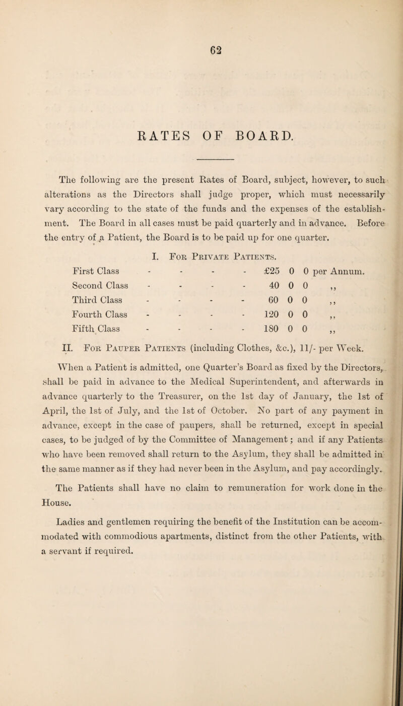 RATES OF BOARD. The following are the present Rates of Board, subject, however, to such alterations as the Directors shall judge proper, which must necessarily vary according to the state of the funds and the expenses of the establish¬ ment. The Board in all cases must be paid quarterly and in advance. Before the entry of a Patient, the Board is to be paid up for one quarter. First Class Second Class Third Class Fourth Class Fifth Class I. For Private Patients. £25 0 0 per Annum. 40 0 0 60 0 0 120 0 0 ISO 0 0 II. For Pauper Patients (including Clothes, &c.), 11/- per Week. When a Patient is admitted, one Quarter’s Board as fixed by the Directors, shall be paid in advance to the Medical Superintendent, and afterwards in advance quarterly to the Treasurer, on the 1st day of January, the 1st of April, the 1st of July, and the 1st of October. No part of any payment in advance, except in the case of paupers, shall be returned, except in special cases, to be judged of by the Committee of Management; and if any Patients who have been removed shall return to the Asylum, they shall be admitted in' the same manner as if they had never been in the Asylum, and pay accordingly. The Patients shall have no claim to remuneration for work done in the House. Ladies and gentlemen requiring the benefit of the Institution can be accom¬ modated with commodious apartments, distinct from the other Patients, with a servant if required.