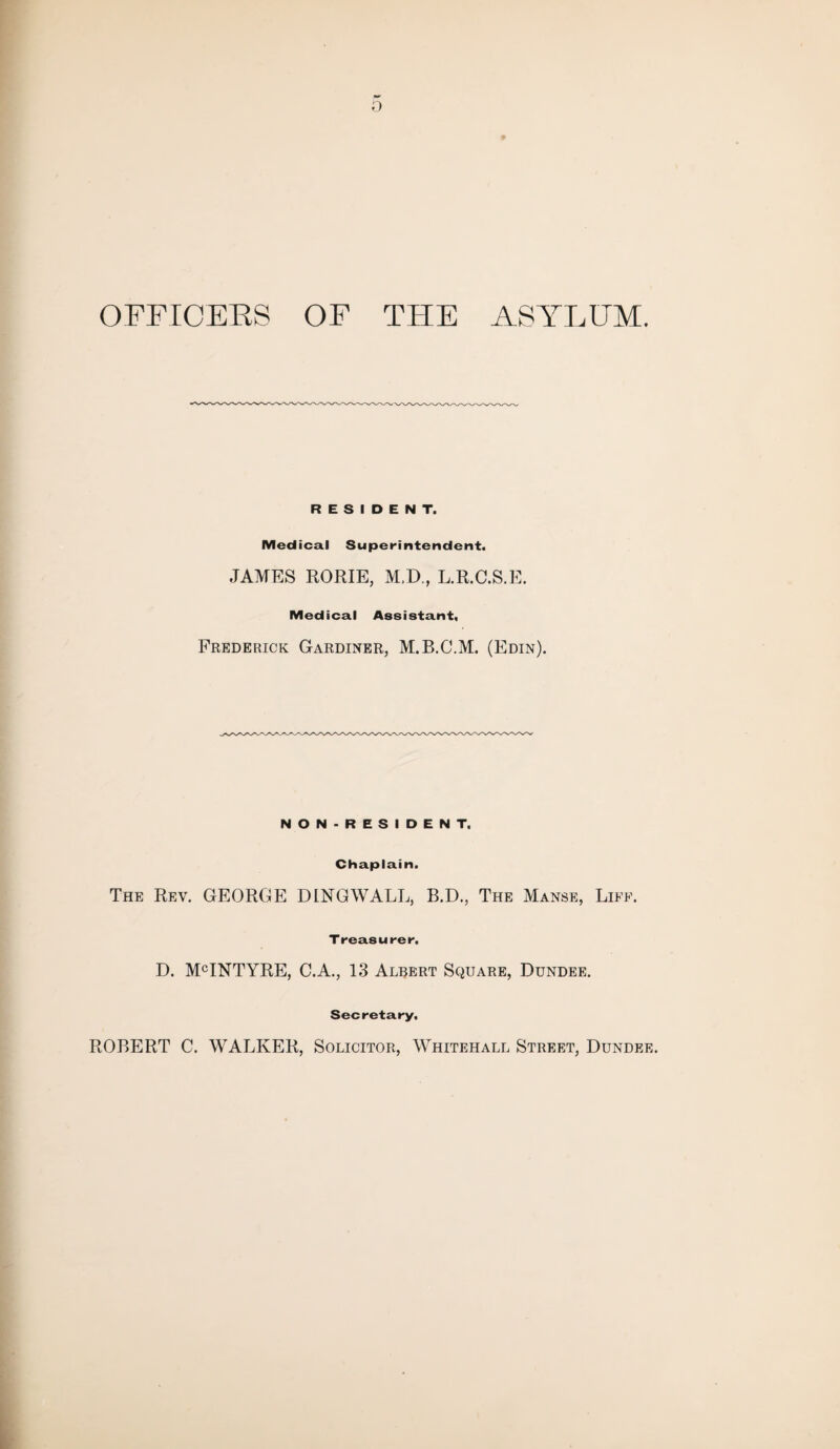 0 OFFICERS OF THE ASYLUM. RESIDENT. Medical Superintendent. JAMES RORIE, M.D., L.R.C.S.E. Medical Assistant, Frederick Gardiner, M.B.C.M. (Edin). NON-RESIDENT, Chaplain. The Rev. GEORGE DINGWALL, B.D., The Manse, Life. Treasurer. D. MCINTYRE, C.A., 13 Albert Square, Dundee. Secretary, ROBERT C. WALKER, Solicitor, Whitehall Street, Dundee.