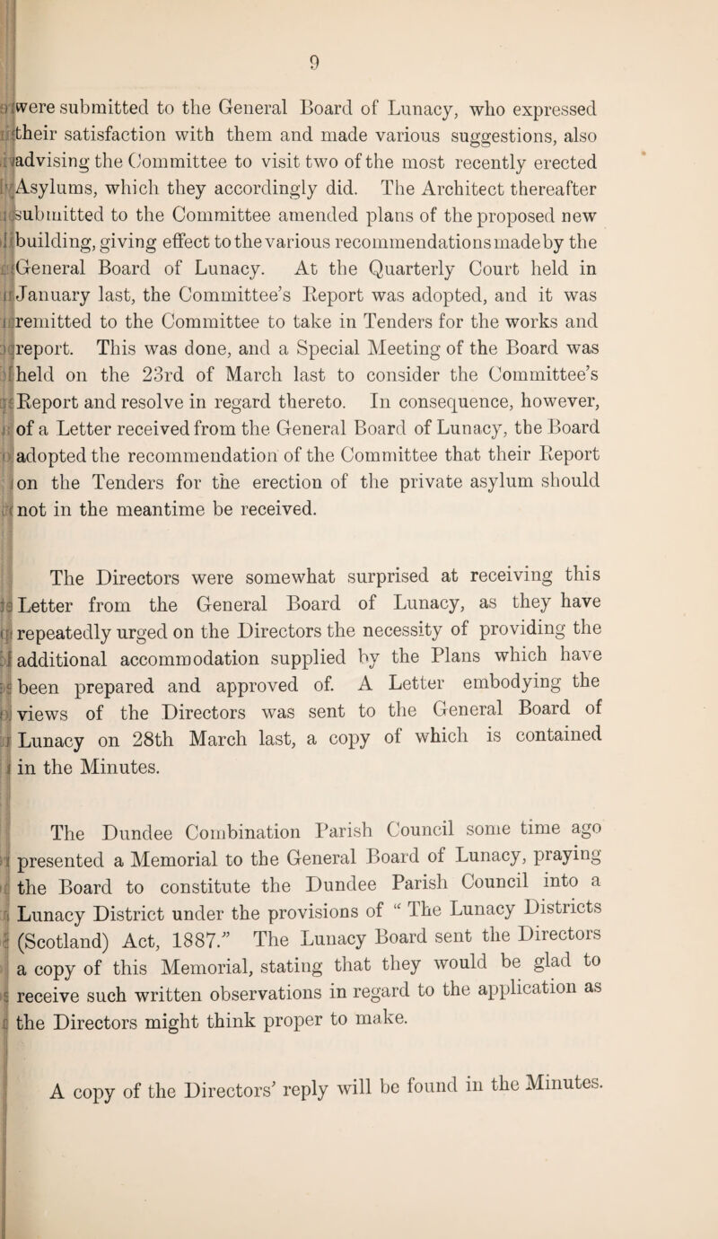 oiwere submitted to the General Board of Lunacy, who expressed illtheir satisfaction with them and made various suggestions, also . /advising the Committee to visit two of the most recently erected [MAsylums, which they accordingly did. The Architect thereafter ^submitted to the Committee amended plans of the proposed new 1 building, giving effect to the various recommendations made by the ijGeneral Board of Lunacy. At the Quarterly Court held in a January last, the Committee’s Report was adopted, and it was ilremitted to the Committee to take in Tenders for the works and )qreport. This was done, and a Special Meeting of the Board was held on the 23rd of March last to consider the Committee’s Report and resolve in regard thereto. In consequence, however, of a Letter received from the General Board of Lunacy, the Board ? adopted the recommendation of the Committee that their Report i on the Tenders for the erection of the private asylum should (not in the meantime be received. The Directors were somewhat surprised at receiving this : 3 Letter from the General Board of Lunacy, as they have t{■( repeatedly urged on the Directors the necessity of providing the J additional accommodation supplied by the Plans which have f been prepared and approved of. A Letter embodying the o, views of the Directors was sent to the General Board of j Lunacy on 28th March last, a copy ol which is contained i in the Minutes. The Dundee Combination Parish Council some time ago presented a Memorial to the General Board of Lunacy, praying the Board to constitute the Dundee Parish Council into a Lunacy District under the provisions of “ The Lunacy Districts (Scotland) Act, 1887. The Lunacy Board sent the Directors a copy of this Memorial, stating that they would be glad to receive such written observations in regard to the application as the Directors might think proper to make. A copy of the Directors’ reply will be found in the Minutes.