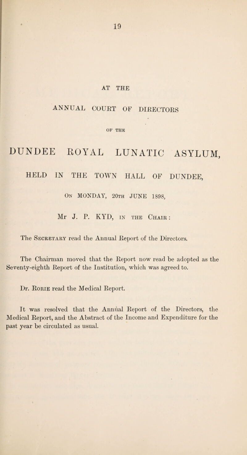 AT THE ANNUAL COUET OE DIEECTOES OF THE DUNDEE ROYAL LUNATIC ASYLUM, HELD IN THE TOWN HALL OF DUNDEE, On MONDAY, 20th JUNE 1898, Mr J. P. KYD, in the Chair : The Secretary read the Annual Eeport of the Directors. The Chairman moved that the Eeport now read be adopted as the Seventy-eighth Eeport of the Institution, which was agreed to. Dr. Eorie read the Medical Eeport. It was resolved that the Annual Eeport of the Directors, the Medical Eeport, and the Abstract of the Income and Expenditure for the past year be circulated as usual.