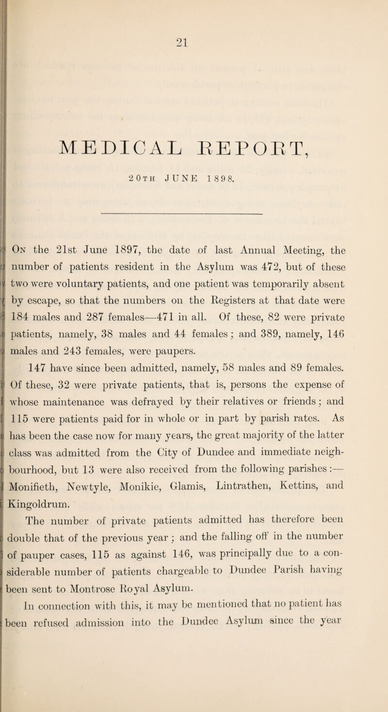 MEDICAL EEPOET, 20th JUNE 189 8. ft On the 21st June 1897, the date of last Annual Meeting, the j number of patients resident in the Asylum was 472, but of these >? two were voluntary patients, and one patient was temporarily absent I by escape, so that the numbers on the Registers at that date were 3 184 males and 287 females—471 in all. Of these, 82 were private & patients, namely, 38 males and 44 females; and 389, namely, 146 i males and 243 females, were paupers. 147 have since been admitted, namely, 58 males and 89 females. I Of these, 32 were private patients, that is, persons the expense of I whose maintenance was defrayed by their relatives or friends; and £ 115 were patients paid for in whole or in part by parish rates. As S has been the case now for many years, the great majority of the latter I class was admitted from the City of Dundee and immediate neigh¬ bourhood, but 13 were also received from the following parishes:— Monifieth, Newtyle, Monikie, Glamis, Lintrathen, Kettins, and Kingoldrum. The number of private patients admitted has therefore been ; double that of the previous year; and the falling oh in the number of pauper cases, 115 as against 146, was principally due to a con- I siderable number of patients chargeable to Dundee Parish having ! been sent to Montrose Royal Asylum. In connection with this, it may be mentioned that no patient has