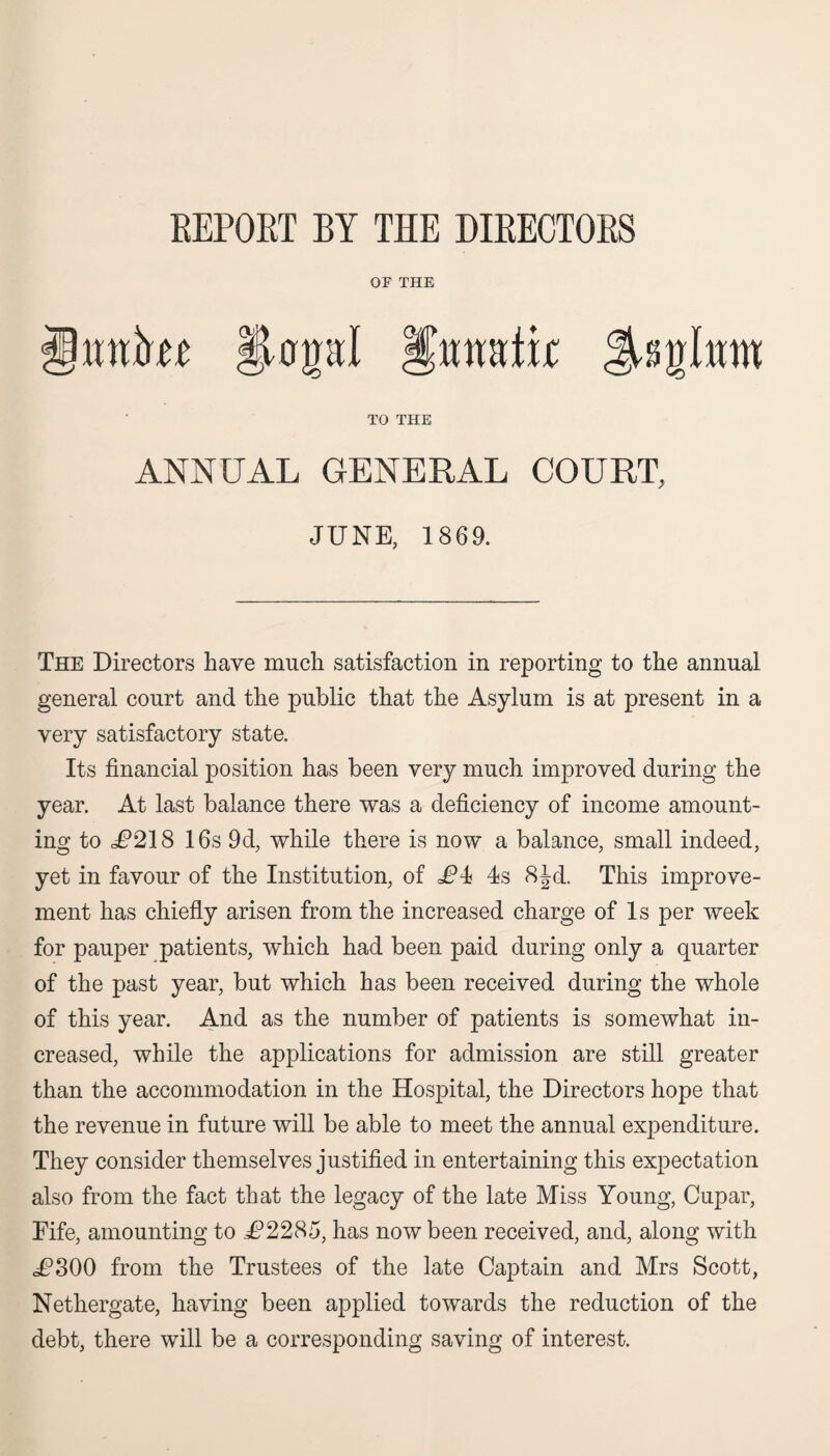 REPORT BY THE DIRECTORS OF THE TO THE ANNUAL GENERAL COURT, JUNE, 1869. The Directors have much satisfaction in reporting to the annual general court and the public that the Asylum is at present in a very satisfactory state. Its financial position has been very much improved during the year. At last balance there was a deficiency of income amount¬ ing to i?218 16s 9d, while there is now a balance, small indeed, yet in favour of the Institution, of £4< 4s 8Jd. This improve¬ ment has chiefly arisen from the increased charge of Is per week for pauper patients, which had been paid during only a quarter of the past year, but which has been received during the whole of this year. And as the number of patients is somewhat in¬ creased, while the applications for admission are still greater than the accommodation in the Hospital, the Directors hope that the revenue in future will be able to meet the annual expenditure. They consider themselves justified in entertaining this expectation also from the fact that the legacy of the late Miss Young, Cupar, Fife, amounting to .^2285, has now been received, and, along with 6C300 from the Trustees of the late Captain and Mrs Scott, Nethergate, having been applied towards the reduction of the debt, there will be a corresponding saving of interest.