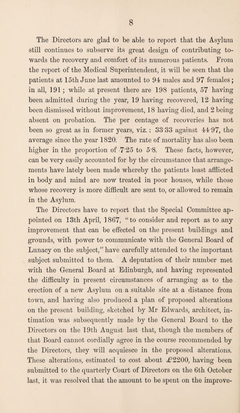 The Directors are glad to be able to report that the Asylum still continues to subserve its great design of contributing to¬ wards the recovery and comfort of its numerous patients. From the report of the Medical Superintendent, it will be seen that the patients at 15th June last amounted to 94 males and 97 females; in all, 191; while at present there are 198 patients, 57 having been admitted during the year, 19 having recovered, 12 having been dismissed without improvement, 18 having died, and 2 being absent on probation. The per centage of recoveries has not been so great as in former years, viz.: S3 33 against 44 97, the average since the year 1820. The rate of mortality has also been higher in the proportion of >7’25 to 5’8. These facts, however, can be very easily accounted for by the circumstance that arrange¬ ments have lately been made whereby the patients least afflicted in body and mind are now treated in poor houses, while those whose recovery is more difficult are sent to, or allowed to remain in the Asylum. The Directors have to report that the Special Committee ap¬ pointed on 13th April, 1867, “to consider and report as to any improvement that can be effected on the present buildings and grounds, with power to communicate with the General Board of Lunacy on the subject/' have carefully attended to the important subject submitted to them. A deputation of their number met with the General Board at Edinburgh, and having represented the difficulty in present circumstances of arranging as to the erection of a new Asylum on a suitable site at a distance from town, and having also produced a plan of proposed alterations on the present building, sketched by Mr Edwards, architect, in¬ timation was subsequently made by the General Board to the Directors on the 19th August last that, though the members of that Board cannot cordially agree in the course recommended by the Directors, they will acquiesce in the proposed alterations. These alterations, estimated to cost about JP2200, having been submitted to the quarterly Court of Directors on the 6th October last, it was resolved that the amount to be spent on the improve-