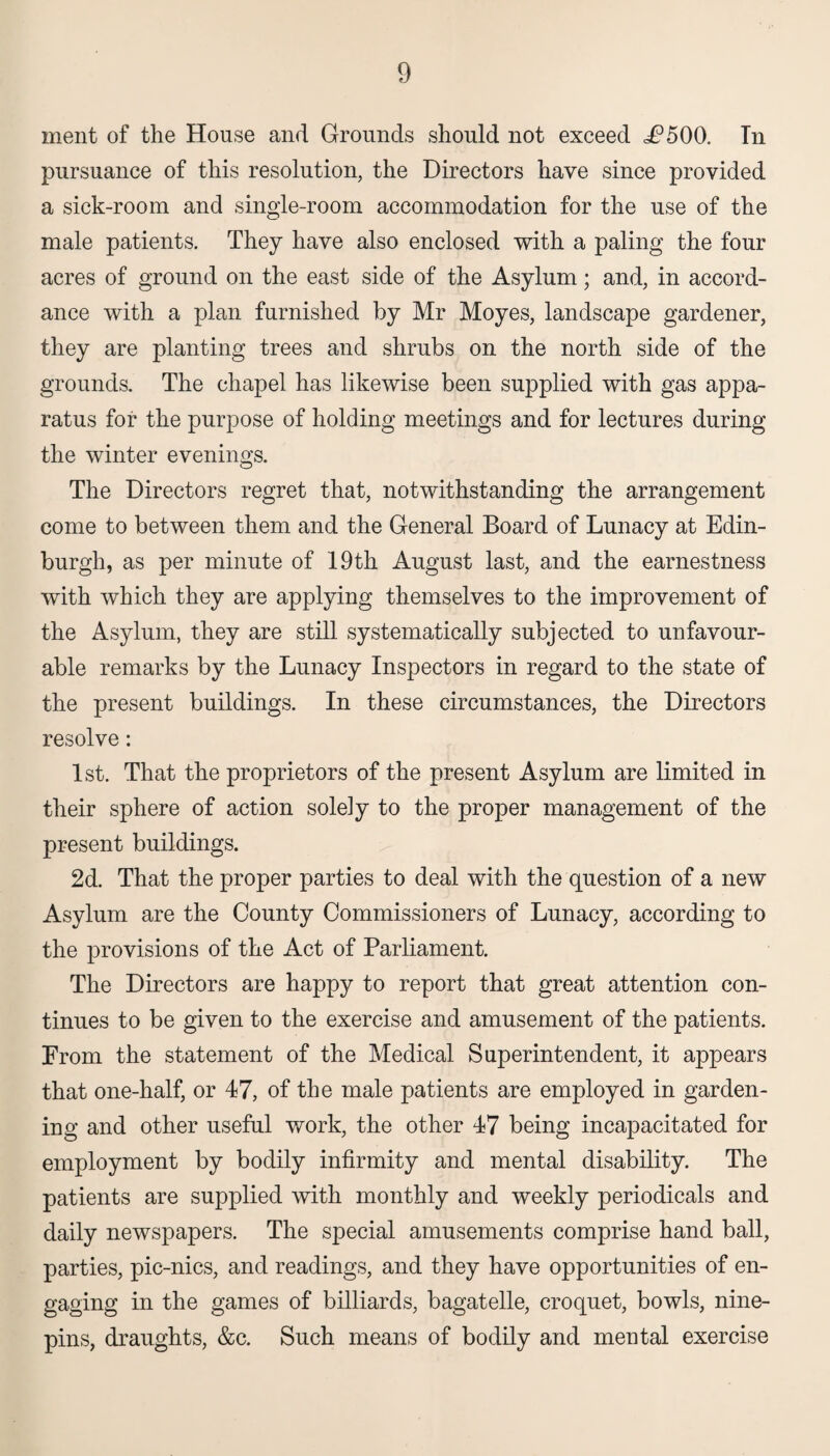 ment of the House and Grounds should not exceed i?500. In pursuance of this resolution, the Directors have since provided a sick-room and single-room accommodation for the use of the male patients. They have also enclosed with a paling the four acres of ground on the east side of the Asylum; and, in accord¬ ance with a plan furnished by Mr Moyes, landscape gardener, they are planting trees and shrubs on the north side of the grounds. The chapel has likewise been supplied with gas appa¬ ratus for the purpose of holding meetings and for lectures during the winter evenings. The Directors regret that, notwithstanding the arrangement come to between them and the General Board of Lunacy at Edin¬ burgh, as per minute of 19th August last, and the earnestness with which they are applying themselves to the improvement of the Asylum, they are still systematically subjected to unfavour¬ able remarks by the Lunacy Inspectors in regard to the state of the present buildings. In these circumstances, the Directors resolve: 1st. That the proprietors of the present Asylum are limited in their sphere of action solely to the proper management of the present buildings. 2d. That the proper parties to deal with the question of a new Asylum are the County Commissioners of Lunacy, according to the provisions of the Act of Parliament. The Directors are happy to report that great attention con¬ tinues to be given to the exercise and amusement of the patients. From the statement of the Medical Superintendent, it appears that one-half, or 47, of the male patients are employed in garden¬ ing and other useful work, the other 47 being incapacitated for employment by bodily infirmity and mental disability. The patients are supplied with monthly and weekly periodicals and daily newspapers. The special amusements comprise hand ball, parties, pic-nics, and readings, and they have opportunities of en¬ gaging in the games of billiards, bagatelle, croquet, bowls, nine¬ pins, draughts, &c. Such means of bodily and mental exercise