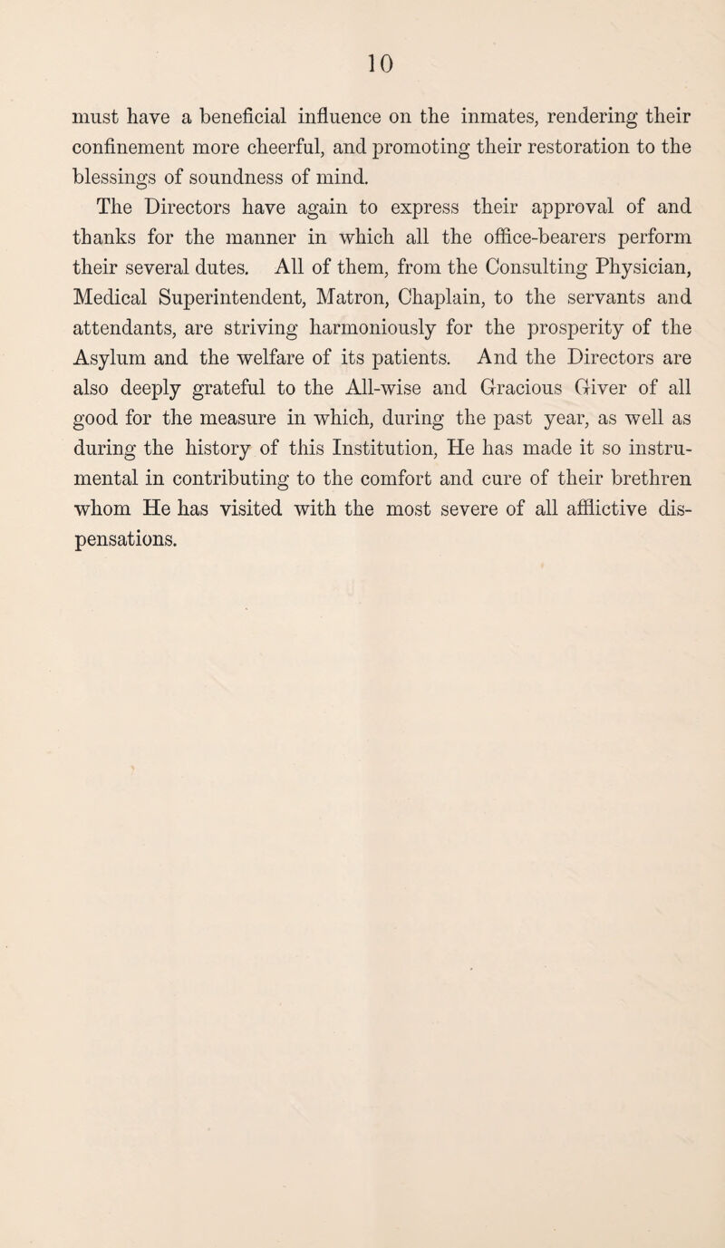 must have a beneficial influence on the inmates, rendering their confinement more cheerful, and promoting their restoration to the blessings of soundness of mind. The Directors have again to express their approval of and thanks for the manner in which all the office-bearers perform their several dutes. All of them, from the Consulting Physician, Medical Superintendent, Matron, Chaplain, to the servants and attendants, are striving harmoniously for the prosperity of the Asylum and the welfare of its patients. And the Directors are also deeply grateful to the All-wise and Gracious Giver of all good for the measure in which, during the past year, as well as during the history of this Institution, He has made it so instru¬ mental in contributing to the comfort and cure of their brethren whom He has visited with the most severe of all afflictive dis¬ pensations.