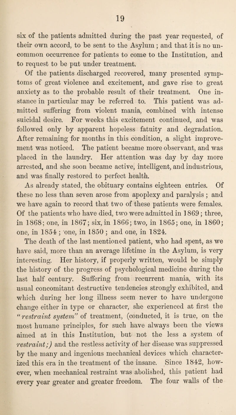 six of the patients admitted during the past year requested, of their own accord, to be sent to the Asylum ; and that it is no un¬ common occurrence for patients to come to the Institution, and to request to be put under treatment. Of the patients , discharged recovered, many presented symp¬ toms of great violence and excitement, and gave rise to great anxiety as to the probable result of their treatment. One in¬ stance in particular may be referred to. This patient was ad¬ mitted suffering from violent mania, combined with intense suicidal desire. For weeks this excitement continued, and was followed only by apparent hopeless fatuity and degradation. After remaining for months in this condition, a slight improve¬ ment was noticed. The patient became more observant, and was placed in the laundry. Her attention was day by day more arrested, and she soon became active, intelligent, and industrious, and was finally restored to perfect health. As already stated, the obituary contains eighteen entries. Of these no less than seven arose from apoplexy and paralysis ; and we have again to record that two of these patients were females. Of the patients who have died, two were admitted in 1869; three, in 1868; one, in 1867; six, in 1866; two, in 1865; one, in 1860; one, in 1854 ; 'one, in 1850 ; and one, in 1824. The death of the last mentioned patient, who had spent, as we have said, more than an average lifetime in the Asylum, is very interesting. Her history, if properly written, would be simply the history of the progress of psychological medicine during the last half century. Suffering from recurrent mania, with its usual concomitant destructive tendencies strongly exhibited, and which during her long illness seem never to have undergone change either in type or character, she experienced at first the “ restraint system ’ of treatment, (conducted, it is true, on the most humane principles, for such have always been the views aimed at in this Institution, but not the less a system of restraint;) and the restless activity of her disease was suppressed by the many and ingenious mechanical devices which character¬ ized this era in the treatment of the insane. Since 1842, how¬ ever, when mechanical restraint was abolished, this patient had every year greater and greater freedom. The four walls of the