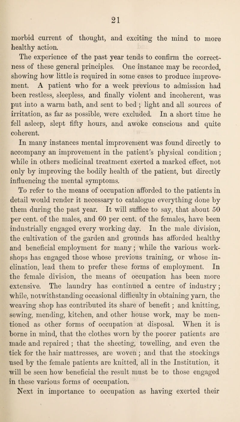 morbid current of thought, and exciting the mind to more healthy action. The experience of the past year tends to confirm the correct¬ ness of these general principles. One instance may be recorded, showing how little is required in some cases to produce improve¬ ment. A patient who for a week previous to admission had been restless, sleepless, and finally violent and incoherent, was put into a warm bath, and sent to bed ; light and all sources of irritation, as far as possible, were excluded. In a short time he fell asleep, slept fifty hours, and awoke conscious and quite coherent. In many instances mental improvement was found directly to accompany an improvement in the patient's physical condition; while in others medicinal treatment exerted a marked effect, not only by improving the bodily health of the patient, but directly influencing the mental symptoms. To refer to the means of occupation afforded to the patients in detail would render it necessary to catalogue everything done by them during the past year. It will suffice to say, that about 50 per cent, of the males, and 60 per cent, of the females, have been industrially engaged every working day. In the male division, the cultivation of the garden and grounds has afforded healthy and beneficial employment for many; while the various work¬ shops has engaged those whose previous training, or whose in¬ clination, lead them to prefer these forms of employment. In the female division, the means of occupation has been more extensive. The laundry has continued a centre of industry; while, notwithstanding occasional difficulty in obtaining yarn, the weaving shop has contributed its share of benefit; and knitting, sewing, mending, kitchen, and other house work, may be men¬ tioned as other forms of occupation at disposal. When it is borne in mind, that the clothes worn by the poorer patients are made and repaired ; that the sheeting, towelling, and even the tick for the hair mattresses, are woven; and that the stockings used by the female patients are knitted, all in the Institution, it will be seen how beneficial the result must be to those engaged in these various forms of occupation. Next in importance to occupation as having exerted their