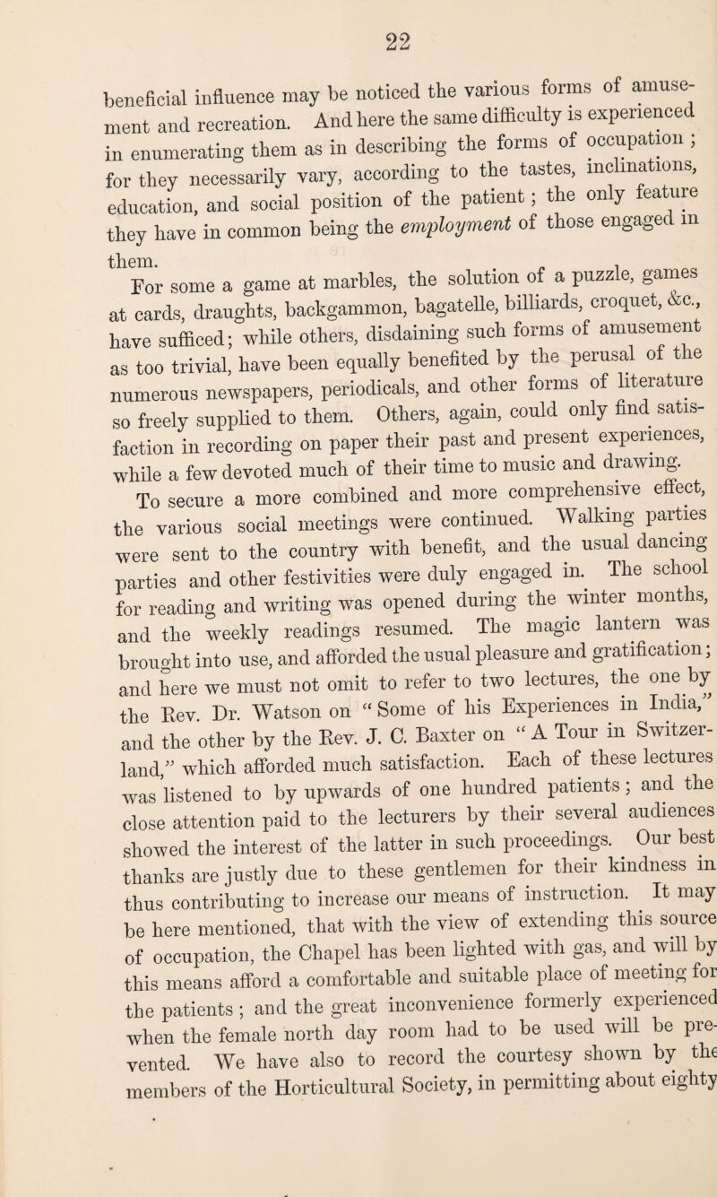 beneficial influence may be noticed the various forms of amuse¬ ment and recreation. And here the same difficulty is experience in enumerating them as in describing the forms of occupation ; for they necessarily vary, according to the tastes, inclinations, education, and social position of the patient; the only feature they have in common being the employment of those engaged m til 61ft. For some a game at marbles, the solution of a puzzle, games at cards, draughts, backgammon, bagatelle, billiards, croquet, Ac have sufficed; while others, disdaining such forms of amusement as too trivial, have been equally benefited by the perusal of the numerous newspapers, periodicals, and other forms of literature so freely supplied to them. Others, again, could only find satis¬ faction in recording on paper their past and present experiences, while a few devoted much of their time to music and drawing. To secure a more combined and more comprehensive effect, the various social meetings were continued. Walking parties were sent to the country with benefit, and the usual dancing parties and other festivities were duly engaged in. The school for reading and writing was opened during the winter months, and the weekly readings resumed. The magic lantern was brought into use, and afforded the usual pleasure and gratification; and here we must not omit to refer to two lectures, the one by the Rev Dr. Watson on “ Some of his Experiences in India,” and the other by the Rev. J. C. Baxter on “ A Tour in Switzer¬ land,” which afforded much satisfaction. Each of these lectures was listened to by upwards of one hundred patients; and the close attention paid to the lecturers by their several audiences showed the interest of the latter in such proceedings. Our best thanks are justly due to these gentlemen for their kindness m thus contributing to increase our means of instruction. It may be here mentioned, that with the view of extending this source of occupation, the Chapel has been lighted with gas, and will by this means afford a comfortable and suitable place of meeting foi the patients ; and the great inconvenience formerly experienced when the female north day room had to be used will be pre¬ vented. We have also to record the courtesy shown by the members of the Horticultural Society, in permitting about eighty