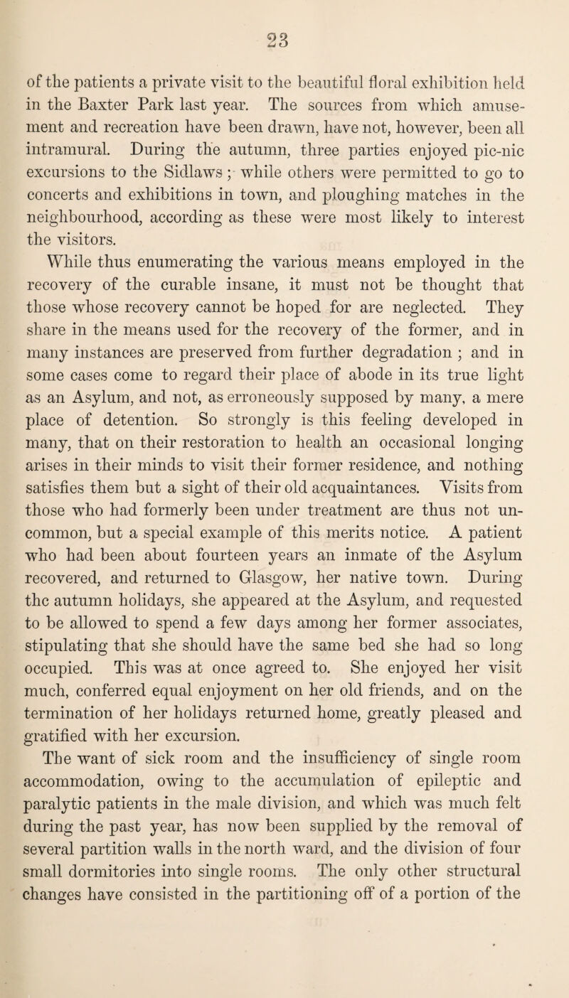 of the patients a private visit to the beautiful floral exhibition held in the Baxter Park last year. The sources from which amuse¬ ment and recreation have been drawn, have not, however, been all intramural. During the autumn, three parties enjoyed pic-nic excursions to the Sidlaws; while others were permitted to go to concerts and exhibitions in town, and ploughing matches in the neighbourhood, according as these were most likely to interest the visitors. While thus enumerating the various means employed in the recovery of the curable insane, it must not be thought that those whose recovery cannot be hoped for are neglected. They share in the means used for the recovery of the former, and in many instances are preserved from further degradation ; and in some cases come to regard their place of abode in its true light as an Asylum, and not, as erroneously supposed by many, a mere place of detention. So strongly is this feeling developed in many, that on their restoration to health an occasional longing arises in their minds to visit their former residence, and nothing satisfies them but a sight of their old acquaintances. Visits from those who had formerly been under treatment are thus not un¬ common, but a special example of this merits notice. A patient who had been about fourteen years an inmate of the Asylum recovered, and returned to Glasgow, her native town. During the autumn holidays, she appeared at the Asylum, and requested to be allowed to spend a few days among her former associates, stipulating that she should have the same bed she had so long occupied. This was at once agreed to. She enjoyed her visit much, conferred equal enjoyment on her old friends, and on the termination of her holidays returned home, greatly pleased and gratified with her excursion. The want of sick room and the insufficiency of single room accommodation, owing to the accumulation of epileptic and paralytic patients in the male division, and which was much felt during the past year, has now been supplied by the removal of several partition walls in the north ward, and the division of four small dormitories into single rooms. The only other structural changes have consisted in the partitioning off of a portion of the