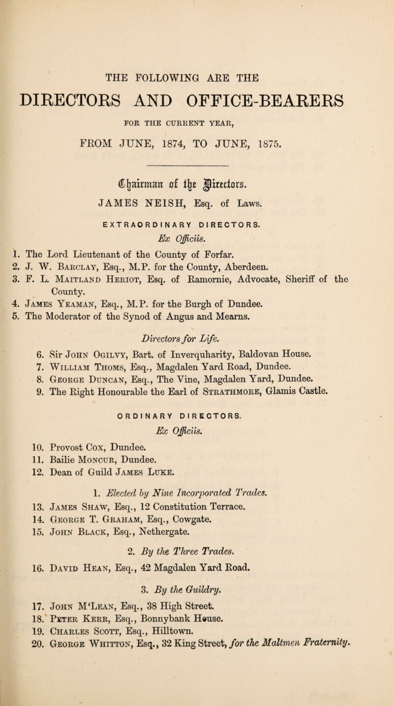 THE FOLLOWING ARE THE DIRECTORS AND OFFICE-BEARERS FOR THE CURRENT YEAR, FROM JUNE, 1874, TO JUNE, 1875. CImrmait of % jlimtors. JAMES NE1SH, Esq. of Laws. EXTRAORDINARY DIRECTORS. Ex Officiis. 1. The Lord Lieutenant of the County of Forfar. 2. J. W. Barclay, Esq., M. P. for the County, Aberdeen. 3. F. L. Maitlanjd Heriot, Esq. of Ramornie, Advocate, Sheriff of the County. 4. James Yeaman, Esq., M.P. for the Burgh of Dundee. 5. The Moderator of the Synod of Angus and Mearns. Directors for Life. 6. Sir John Ogilvy, Bart, of Inverquharity, Baldovan House. 7. William Thoms, Esq., Magdalen Yard Road, Dundee. 8. George Duncan, Esq., The Vine, Magdalen Yard, Dundee. 9. The Right Honourable the Earl of Strathmore, Glamis Castle. ORDINARY DIRECTORS. Ex OJJiciis. 10. Provost Cox, Dundee. 11. Bailie Moncur, Dundee. 12. Dean of Guild James Luke. 1. Elected by Nine Incorporated Trades. 13. James Shaw, Esq., 12 Constitution Terrace. 14. George T. Graham, Esq., Cowgate. 15. John Black, Esq., Nethergate. 2. By the Three Trades. 16. David Hean, Esq., 42 Magdalen Yard Road. 3. By the Ouildry. 17. John M‘Lean, Esq., 38 High Street. 18. Peter Kerr, Esq., Bonnybank House. 19. Charles Scott, Esq., Hilltown. 20. George Whitton, Esq., 32 King Street, for the Maltmen Fraternity.