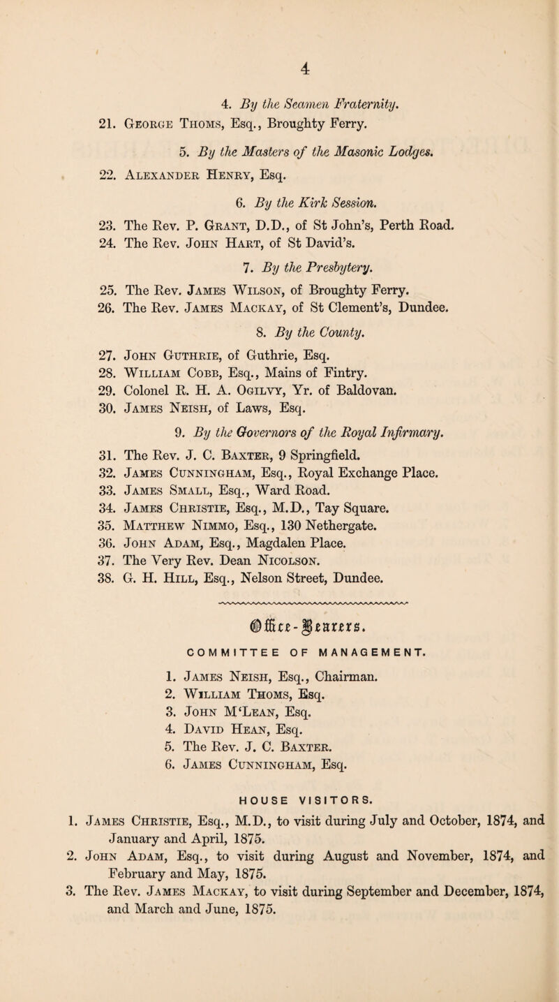 4. By the Seamen Fraternity. 21. George Thoms, Esq., Broughty Ferry. 5. By the Masters of the Masonic Lodges. 22. Alexander Henry, Esq. 6. By the Kirk Session. 23. The Rev. P. Grant, D.D., of St John’s, Perth Road. 24. The Rev. John Hart, of St David’s. 7. By the Presbytery. 25. The Rev. James Wilson, of Broughty Ferry. 26. The Rev. James Mackay, of St Clement’s, Dundee. 8. By the County. 27. John Guthrie, of Guthrie, Esq. 28. William Cobb, Esq., Mains of Fintry. 29. Colonel R. H. A. Ogilvy, Yr. of Baldovan. 30. James Neish, of Laws, Esq. 9. By the Governors of the Royal Infirmary. 31. The Rev. J. C. Baxter, 9 Springfield. 32. James Cunningham, Esq., Royal Exchange Place. 33. James Small, Esq., Ward Road. 34. James Christie, Esq., M.D., Tay Square. 35. Matthew Nimmo, Esq., 130 Nethergate. 36. John Adam, Esq., Magdalen Place. 37. The Very Rev. Dean Nicolson. 38. G. H. Hill, Esq., Nelson Street, Dundee. COMMITTEE OF MANAGEMENT. 1. James Neish, Esq., Chairman. 2. William Thoms, Esq. 3. John M‘Lean, Esq. 4. David Hean, Esq. 5. The Rev. J. C. Baxter. 6. James Cunningham, Esq. HOUSE VISITORS. 1. James Christie, Esq., M.D., to visit during July and October, 1874, and January and April, 1875. 2. John Adam, Esq., to visit during August and November, 1874, and February and May, 1875. 3. The Rev. James Mackay, to visit during September and December, 1874, and March and June, 1875.