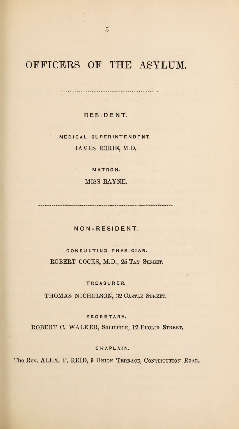 OFFICERS OF THE ASYLUM. RESIDENT. MEDICAL SUPERINTENDENT. JAMES ROME, M.D. MATRON. MISS BAYNE. NON-RESIDENT. CONSULTING PHYSICIAN. ROBERT COCKS, M.D., 25 Tay Street. TREASURER. THOMAS NICHOLSON, 32 Castle Street. SECRETARY. ROBERT C. WALKER, Solicitor, 12 Euclid Street. chaplain. The Rev. ALEX. F. REID, 9 Union Terrace, Constitution Road,