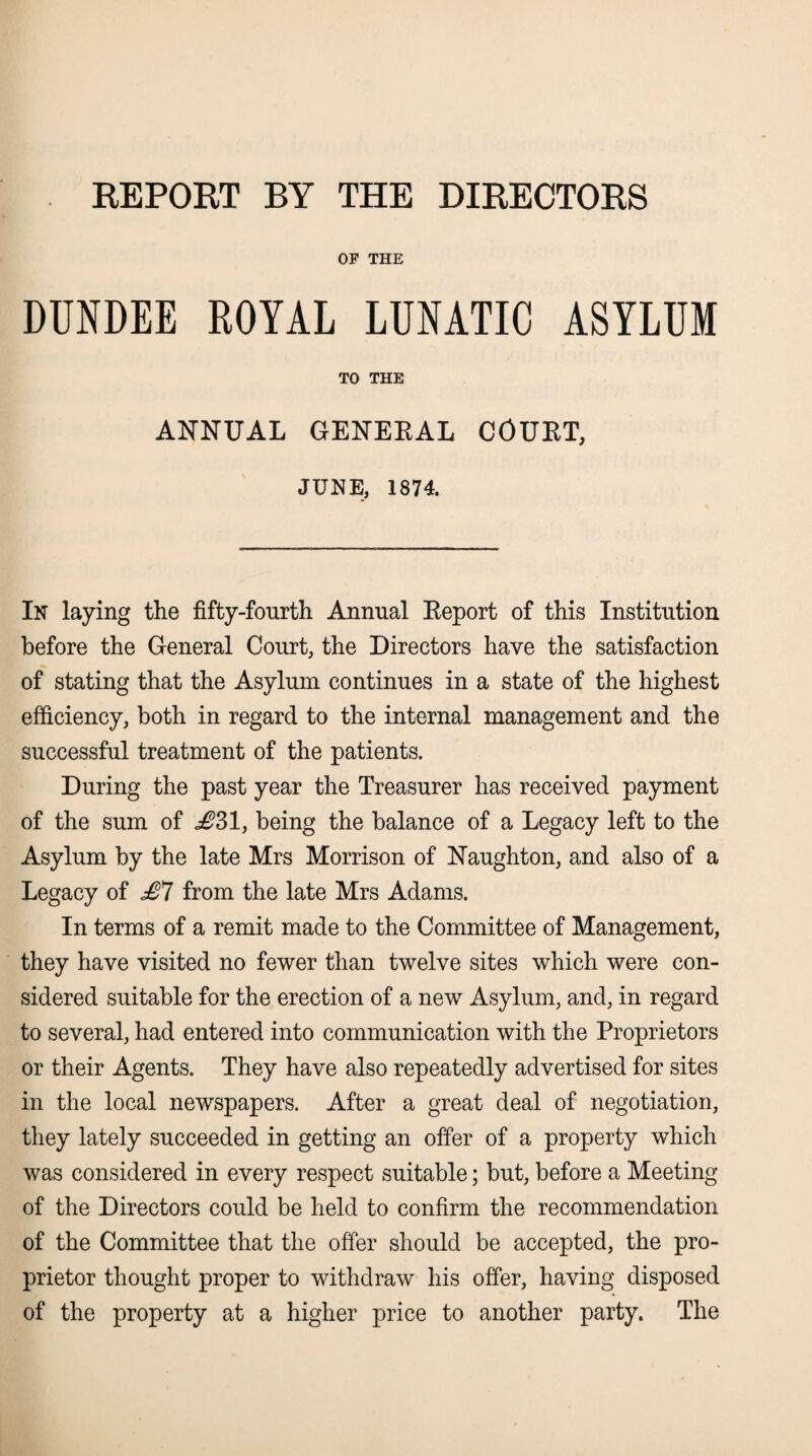 REPORT BY THE DIRECTORS OF THE DUNDEE ROYAL LUNATIC ASYLUM TO THE ANNUAL GENERAL COURT, JUNE, 1874. In laying the fifty-fourth Annual Report of this Institution before the General Court, the Directors have the satisfaction of stating that the Asylum continues in a state of the highest efficiency, both in regard to the internal management and the successful treatment of the patients. During the past year the Treasurer has received payment of the sum of ^31, being the balance of a Legacy left to the Asylum by the late Mrs Morrison of Naughton, and also of a Legacy of £7 from the late Mrs Adams. In terms of a remit made to the Committee of Management, they have visited no fewer than twelve sites which were con¬ sidered suitable for the erection of a new Asylum, and, in regard to several, had entered into communication with the Proprietors or their Agents. They have also repeatedly advertised for sites in the local newspapers. After a great deal of negotiation, they lately succeeded in getting an offer of a property which was considered in every respect suitable; but, before a Meeting of the Directors could be held to confirm the recommendation of the Committee that the offer should be accepted, the pro¬ prietor thought proper to withdraw his offer, having disposed of the property at a higher price to another party. The