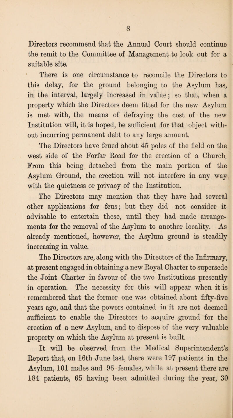 Directors recommend that the Annual Court should continue the remit to the Committee of Management to look out for a suitable site. There is one circumstance to reconcile the Directors to this delay, for the ground belonging to the Asylum has, in the interval, largely increased in value; so that, when a property which the Directors deem fitted for the new Asylum is met with, the means of defraying the cost of the new Institution will, it is hoped, be sufficient for that object with¬ out incurring permanent debt to any large amount. The Directors have feued about 45 poles of the field on the west side of the Forfar Road for the erection of a Church. From this being detached from the main portion of the Asylum Ground, the erection will not interfere in any way with the quietness or privacy of the Institution. The Directors may mention that they have had several other applications for feus; but they did not consider it advisable to entertain these, until they had made arrange¬ ments for the removal of the Asylum to another locality. As already mentioned, however, the Asylum ground is steadily increasing in value. The Directors are, along with the Directors of the Infirmary, at present engaged in obtaining a new Royal Charter to supersede the Joint Charter in favour of the two Institutions presently in operation. The necessity for this will appear when it is remembered that the former one was obtained about fifty-five years ago, and that the powers contained in it are not deemed sufficient to enable the Directors to acquire ground for the erection of a new Asylum, and to dispose of the very valuable property on which the Asylum at present is built. It will be observed from the Medical Superintendent’s Report that, on 16th June last, there were 197 patients in the Asylum, 101 males and 96 females, while at present there are 184 patients, 65 having been admitted during the year, 30